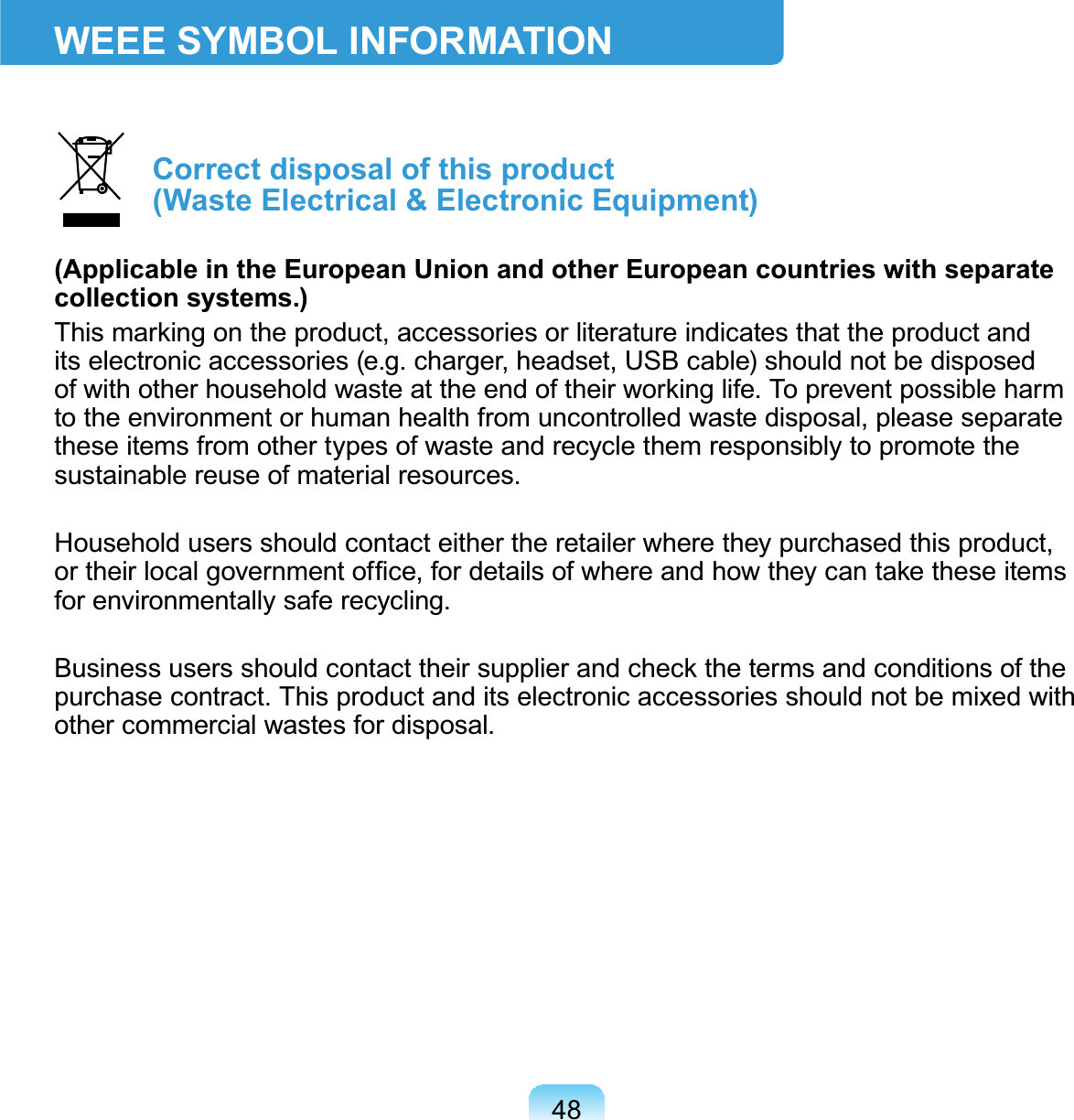 48WEEE SYMBOL INFORMATIONCorrect disposal of this product (Waste Electrical &amp; Electronic Equipment)(Applicable in the European Union and other European countries with separate collection systems.)7KLVPDUNLQJRQWKHSURGXFWDFFHVVRULHVRUOLWHUDWXUHLQGLFDWHVWKDWWKHSURGXFWDQGits electronic accessories (e.g. charger, headset, USB cable) should not be disposedRIZLWKRWKHUKRXVHKROGZDVWHDWWKHHQGRIWKHLUZRUNLQJOLIH7RSUHYHQWSRVVLEOHKDUPtotheenvironmentorhumanhealthfromuncontrolledwastedisposal,pleaseseparatetheseitemsfromothertypesofwasteandrecyclethemresponsiblytopromotethesustainable reuse of material resources.Household users should contact either the retailer where they purchased this product,RUWKHLUORFDOJRYHUQPHQWRI¿FHIRUGHWDLOVRIZKHUHDQGKRZWKH\FDQWDNHWKHVHLWHPVfor environmentally safe recycling.%XVLQHVVXVHUVVKRXOGFRQWDFWWKHLUVXSSOLHUDQGFKHFNWKHWHUPVDQGFRQGLWLRQVRIWKHpurchasecontract.Thisproductanditselectronicaccessoriesshouldnotbemixedwithother commercial wastes for disposal.