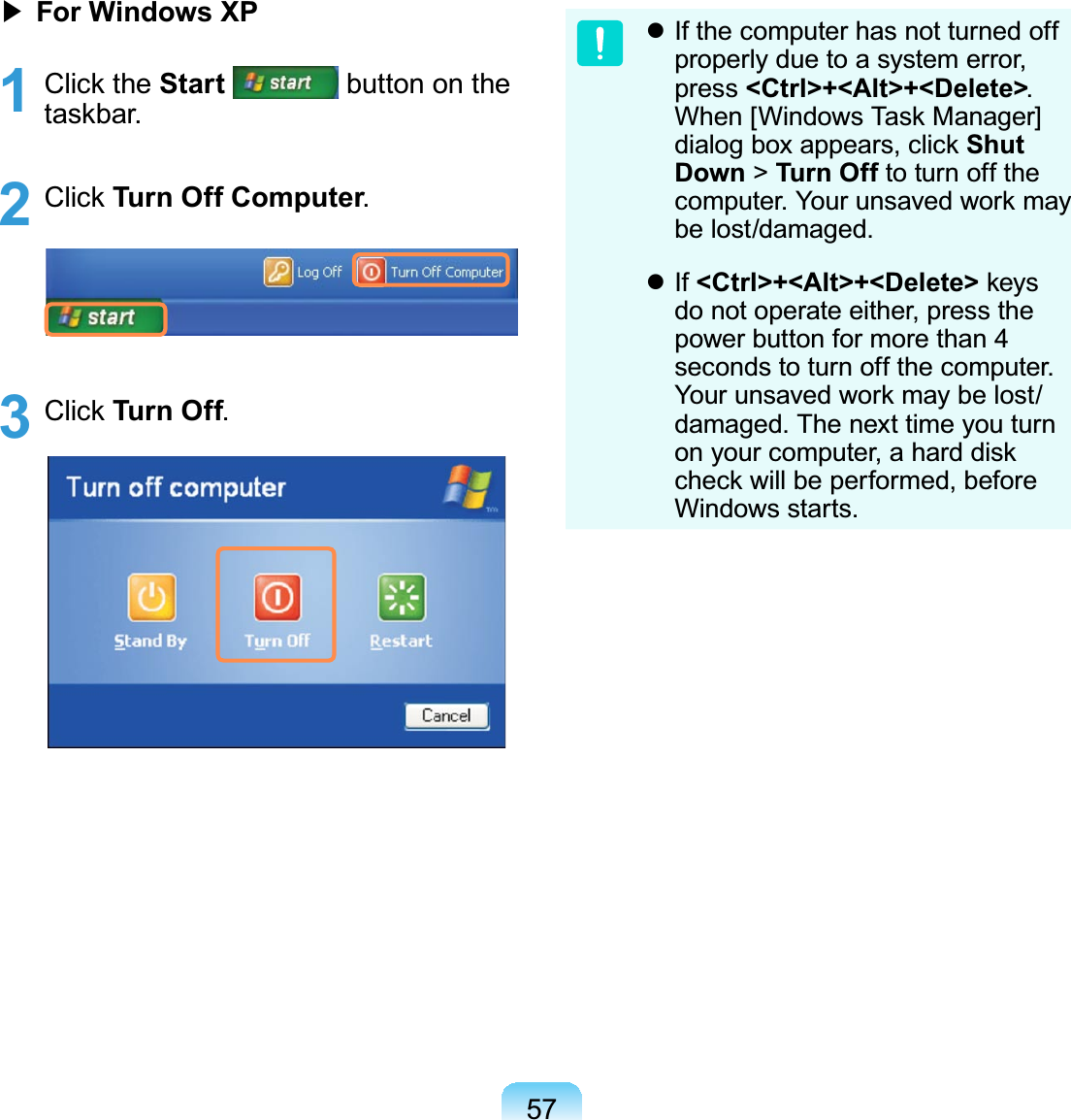 57君#For Windows XP1 Click the Start button on thetaskbar.2 Click Turn Off Computer.3 Click Turn Off.z Ifthecomputerhasnotturnedoffproperly due to a system error,press &lt;Ctrl&gt;+&lt;Alt&gt;+&lt;Delete&gt;.When [Windows Task Manager]dialog box appears, click Shut Down &gt;Turn Off to turn off thecomputer. Your unsaved work maybe lost/damaged.z If &lt;Ctrl&gt;+&lt;Alt&gt;+&lt;Delete&gt; keysdo not operate either, press thepower button for more than 4seconds to turn off the computer.Your unsaved work may be lost/damaged.Thenexttimeyouturnonyourcomputer,aharddiskcheckwillbeperformed,beforeWindows starts.