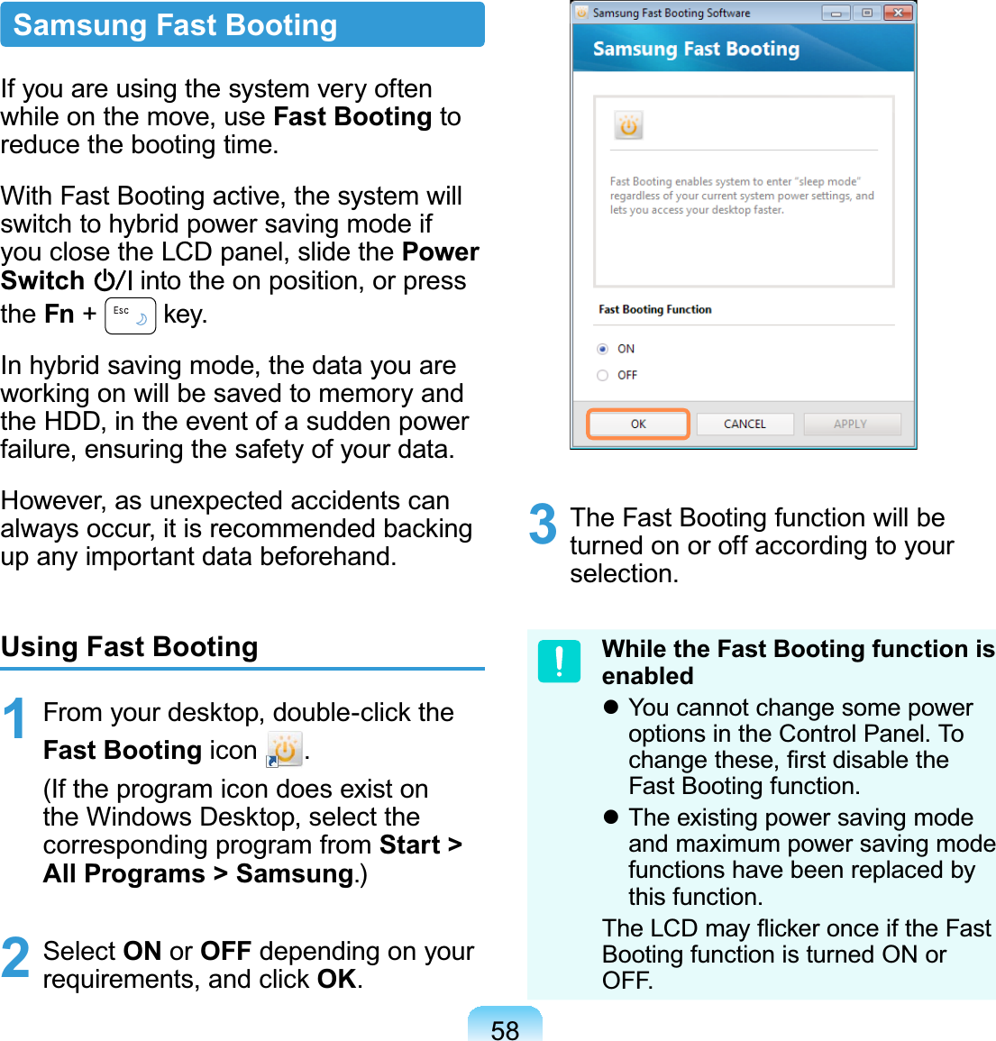 58Samsung Fast BootingIf you are using the system very oftenwhileonthemove,useFast Booting toreduce the booting time.With Fast Booting active, the system willswitchtohybridpowersavingmodeifyouclosetheLCDpanel,slidethePower Switch intotheonposition,orpressthe Fn +key.In hybrid saving mode, the data you areworkingonwillbesavedtomemoryandtheHDD,intheeventofasuddenpowerfailure,ensuringthesafetyofyourdata.However, as unexpected accidents canalways occur, it is recommended backingup any important data beforehand.Using Fast Booting1 From your desktop, double-click theFast Booting icon .(Iftheprogramicondoesexistonthe Windows Desktop, select thecorresponding program from Start &gt; All Programs &gt; Samsung.)2 Select ON or OFF depending on yourrequirements, and click OK.3 TheFastBootingfunctionwillbeturned on or off according to yourselection.While the Fast Booting function is enabledz You cannot change some poweroptions in the Control Panel. ToFKDQJHWKHVH¿UVWGLVDEOHWKHFast Booting function.z The existing power saving modeandmaximumpowersavingmodefunctionshavebeenreplacedbythis function.7KH/&amp;&apos;PD\ÀLFNHURQFHLIWKH)DVWBootingfunctionisturnedONorOFF.