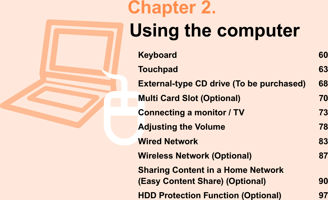 Chapter 2.Using the computerKeyboard 60Touchpad 63External-type CD drive (To be purchased) 68Multi Card Slot (Optional) 70Connecting a monitor / TV 73Adjusting the Volume 78Wired Network 83Wireless Network (Optional) 87Sharing Content in a Home Network (Easy Content Share) (Optional) 90HDD Protection Function (Optional) 97