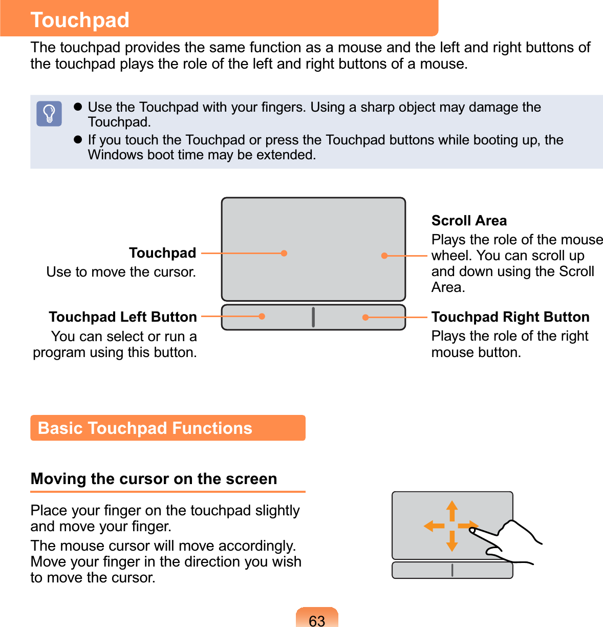 63TouchpadThetouchpadprovidesthesamefunctionasamouseandtheleftandrightbuttonsofthetouchpadplaystheroleoftheleftandrightbuttonsofamouse.z8VHWKH7RXFKSDGZLWK\RXU¿QJHUV8VLQJDVKDUSREMHFWPD\GDPDJHWKHTouchpad.z If you touch the Touchpad or press the Touchpad buttons while booting up, theWindowsboottimemaybeextended.TouchpadUsetomovethecursor.Scroll AreaPlays the role of the mousewheel. You can scroll upanddownusingtheScrollArea.Touchpad Left ButtonYou can select or run aprogram using this button.Touchpad Right ButtonPlays the role of the rightmouse button.Basic Touchpad FunctionsMoving the cursor on the screen3ODFH\RXU¿QJHURQWKHWRXFKSDGVOLJKWO\DQGPRYH\RXU¿QJHUThe mouse cursor will move accordingly.0RYH\RXU¿QJHULQWKHGLUHFWLRQ\RXZLVKto move the cursor.