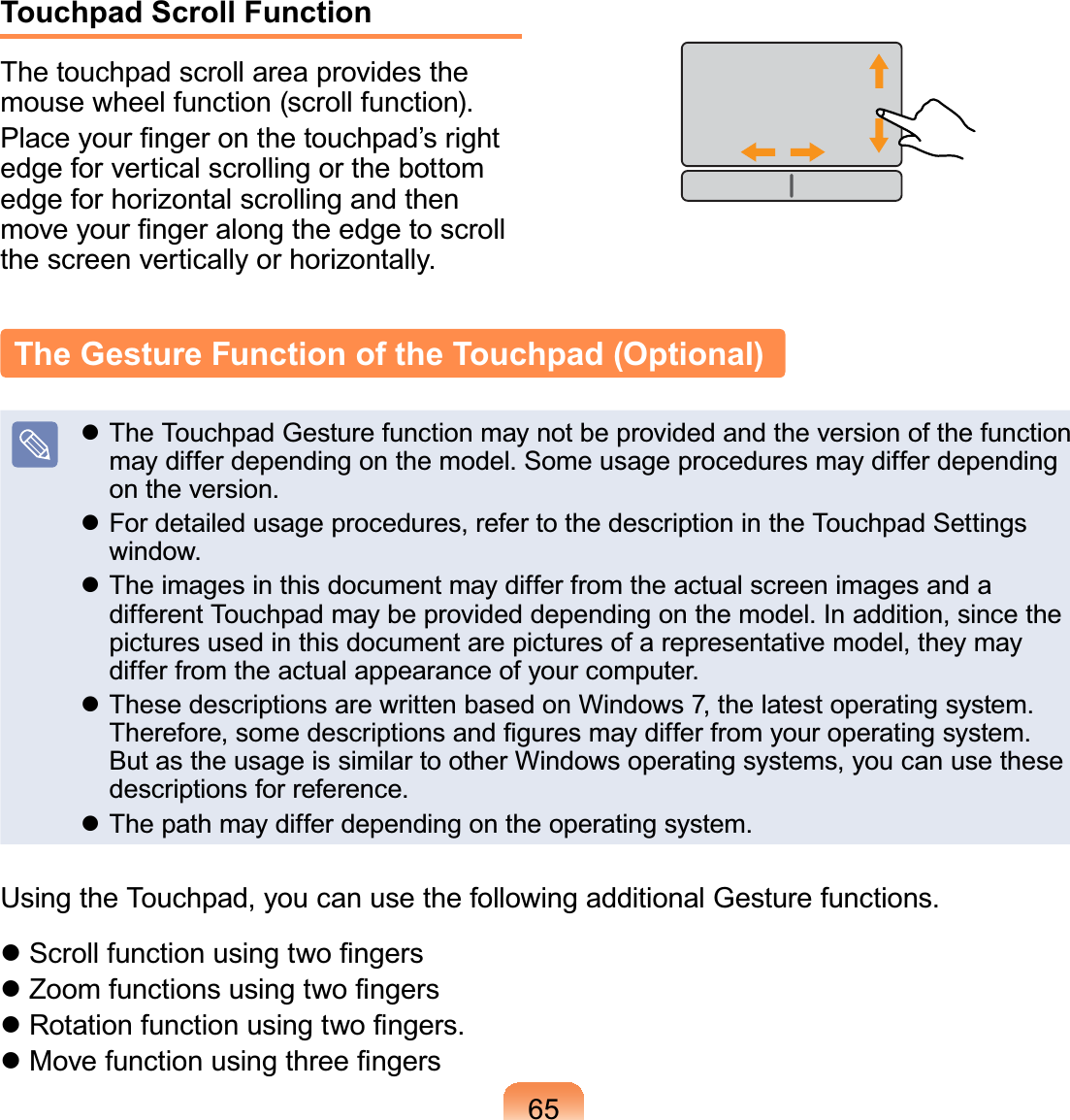 65The Gesture Function of the Touchpad (Optional)z TheTouchpadGesturefunctionmaynotbeprovidedandtheversionofthefunctionmaydifferdependingonthemodel.Someusageproceduresmaydifferdependingon the version.z For detailed usage procedures, refer to the description in the Touchpad Settingswindow.z TheimagesinthisdocumentmaydifferfromtheactualscreenimagesandadifferentTouchpadmaybeprovideddependingonthemodel.Inaddition,sincethepicturesusedinthisdocumentarepicturesofarepresentativemodel,theymaydifferfromtheactualappearanceofyourcomputer.z These descriptions are written based on Windows 7, the latest operating system.7KHUHIRUHVRPHGHVFULSWLRQVDQG¿JXUHVPD\GLIIHUIURP\RXURSHUDWLQJV\VWHPButastheusageissimilartootherWindowsoperatingsystems,youcanusethesedescriptions for reference.z Thepathmaydifferdependingontheoperatingsystem.UsingtheTouchpad,youcanusethefollowingadditionalGesturefunctions.z6FUROOIXQFWLRQXVLQJWZR¿QJHUVz=RRPIXQFWLRQVXVLQJWZR¿QJHUVz5RWDWLRQIXQFWLRQXVLQJWZR¿QJHUVz0RYHIXQFWLRQXVLQJWKUHH¿QJHUVTouchpad Scroll FunctionThetouchpadscrollareaprovidesthemouse wheel function (scroll function).3ODFH\RXU¿QJHURQWKHWRXFKSDG¶VULJKWedge for vertical scrolling or the bottomedge for horizontal scrolling and thenPRYH\RXU¿QJHUDORQJWKHHGJHWRVFUROOthescreenverticallyorhorizontally.