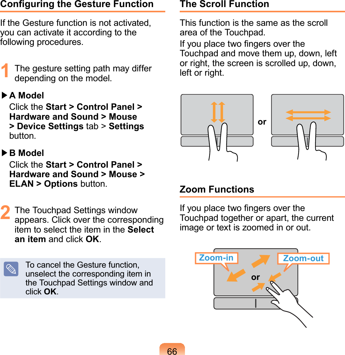 66&amp;RQ¿JXULQJWKH*HVWXUH)XQFWLRQIf the Gesture function is not activated,youcanactivateitaccordingtothefollowing procedures.1 Thegesturesettingpathmaydifferdepending on the model.君#A Model &amp;OLFNWKHStart &gt; Control Panel &gt; Hardware and Sound &gt; Mouse &gt; Device Settings tab &gt; Settingsbutton.君#B Model &amp;OLFNWKHStart &gt; Control Panel &gt; Hardware and Sound &gt; Mouse &gt; ELAN &gt; Options button.2 The Touchpad Settings windowDSSHDUV&amp;OLFNRYHUWKHFRUUHVSRQGLQJitemtoselecttheitemintheSelect an itemDQGFOLFNOK.To cancel the Gesture function,unselectthecorrespondingiteminthe Touchpad Settings window andFOLFNOK.The Scroll FunctionThisfunctionisthesameasthescrollarea of the Touchpad.,I\RXSODFHWZR¿QJHUVRYHUWKHTouchpadandmovethemup,down,leftorright,thescreenisscrolledup,down,left or right.orZoom Functions,I\RXSODFHWZR¿QJHUVRYHUWKHTouchpad together or apart, the currentimageortextiszoomedinorout.orZoom-outZoom-in