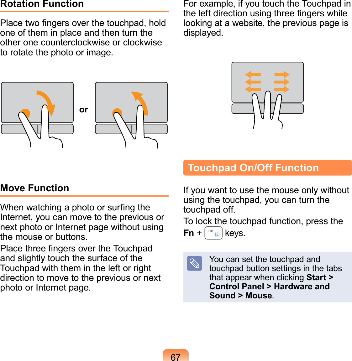 67Rotation Function3ODFHWZR¿QJHUVRYHUWKHWRXFKSDGKROGRQHRIWKHPLQSODFHDQGWKHQWXUQWKHRWKHURQHFRXQWHUFORFNZLVHRUFORFNZLVHWRURWDWHWKHSKRWRRULPDJHorMove Function:KHQZDWFKLQJDSKRWRRUVXU¿QJWKH,QWHUQHW\RXFDQPRYHWRWKHSUHYLRXVRUQH[WSKRWRRU,QWHUQHWSDJHZLWKRXWXVLQJWKHPRXVHRUEXWWRQV3ODFHWKUHH¿QJHUVRYHUWKH7RXFKSDGDQGVOLJKWO\WRXFKWKHVXUIDFHRIWKH7RXFKSDGZLWKWKHPLQWKHOHIWRUULJKWGLUHFWLRQWRPRYHWRWKHSUHYLRXVRUQH[WSKRWRRU,QWHUQHWSDJH)RUH[DPSOHLI\RXWRXFKWKH7RXFKSDGLQWKHOHIWGLUHFWLRQXVLQJWKUHH¿QJHUVZKLOHORRNLQJDWDZHEVLWHWKHSUHYLRXVSDJHLVGLVSOD\HGTouchpad On/Off Function,I\RXZDQWWRXVHWKHPRXVHRQO\ZLWKRXWXVLQJWKHWRXFKSDG\RXFDQWXUQWKHWRXFKSDGRII7RORFNWKHWRXFKSDGIXQFWLRQSUHVVWKHFn +  NH\V&lt;RXFDQVHWWKHWRXFKSDGDQGWRXFKSDGEXWWRQVHWWLQJVLQWKHWDEVWKDWDSSHDUZKHQFOLFNLQJStart &gt; Control Panel &gt; Hardware and Sound &gt; Mouse