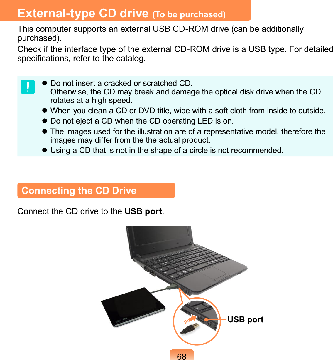 68External-type CD drive (To be purchased)ThiscomputersupportsanexternalUSBCD-ROMdrive(canbeadditionallypurchased).&amp;KHFNLIWKHLQWHUIDFHW\SHRIWKHH[WHUQDO&amp;&apos;520GULYHLVD86%W\SH)RUGHWDLOHGVSHFL¿FDWLRQVUHIHUWRWKHFDWDORJz&apos;RQRWLQVHUWDFUDFNHGRUVFUDWFKHG&amp;&apos;2WKHUZLVHWKH&amp;&apos;PD\EUHDNDQGGDPDJHWKHRSWLFDOGLVNGULYHZKHQWKH&amp;&apos;rotatesatahighspeed.z WhenyoucleanaCDorDVDtitle,wipewithasoftclothfrominsidetooutside.z DonotejectaCDwhentheCDoperatingLEDison.z Theimagesusedfortheillustrationareofarepresentativemodel,thereforetheimagesmaydifferfromthetheactualproduct.z UsingaCDthatisnotintheshapeofacircleisnotrecommended.Connecting the CD DriveConnecttheCDdrivetotheUSB port.USB port