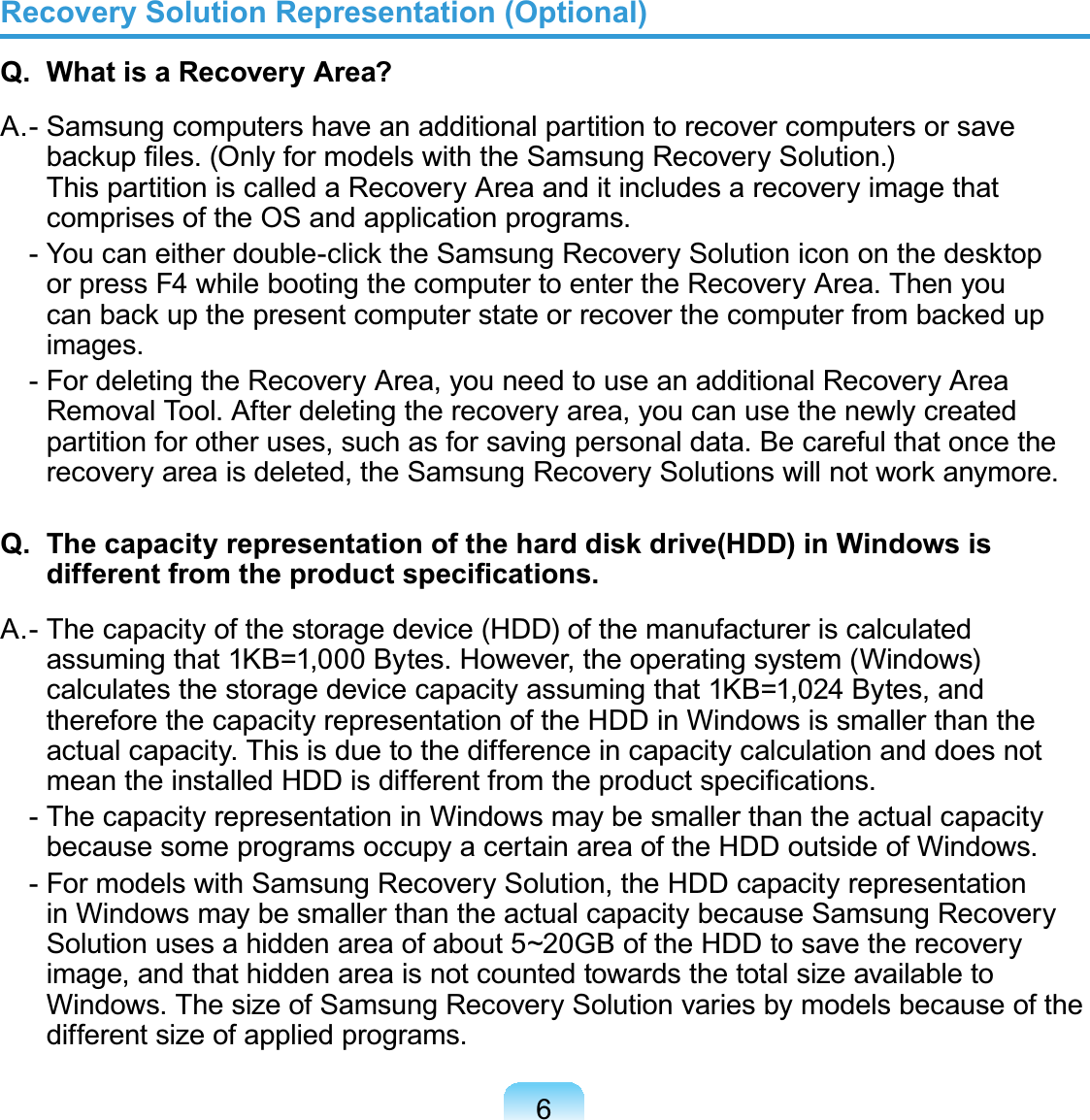 6Recovery Solution Representation (Optional)Q.  What is a Recovery Area?A . - Samsung computers have an additional par tition to rec over computers or saveEDFNXS¿OHV2QO\IRUPRGHOVZLWKWKH6DPVXQJ5HFRYHU\6ROXWLRQThispartitioniscalledaRecoveryAreaanditincludesarecoveryimagethatcomprisesoftheOSandapplicationprograms. &lt;RXFDQHLWKHUGRXEOHFOLFNWKH6DPVXQJ5HFRYHU\6ROXWLRQLFRQRQWKHGHVNWRSorpressF4whilebootingthecomputertoentertheRecoveryArea.ThenyouFDQEDFNXSWKHSUHVHQWFRPSXWHUVWDWHRUUHFRYHUWKHFRPSXWHUIURPEDFNHGXSimages. -FordeletingtheRecoveryArea,youneedtouseanadditionalRecoveryAreaRemovalTool.Afterdeletingtherecoveryarea,youcanusethenewlycreatedpartitionforotheruses,suchasforsavingpersonaldata.BecarefulthatoncetheUHFRYHU\DUHDLVGHOHWHGWKH6DPVXQJ5HFRYHU\6ROXWLRQVZLOOQRWZRUNDQ\PRUHQ.  The capacity representation of the hard disk drive(HDD) in Windows is GLIIHUHQWIURPWKHSURGXFWVSHFL¿FDWLRQVA . - The c apacit y of the storage device (HD D) of the manufacturer is c alculatedassuming that 1KB=1,000 Bytes. However, the operating system (Windows)calculatesthestoragedevicecapacityassumingthat1KB=1,024 Bytes,andtherefore the capacity representation of the HDD in Windows is smaller than theactualcapacity.ThisisduetothedifferenceincapacitycalculationanddoesnotPHDQWKHLQVWDOOHG+&apos;&apos;LVGLIIHUHQWIURPWKHSURGXFWVSHFL¿FDWLRQV - The capacity representation in Windows may be smaller than the actual capacitybecausesomeprogramsoccupyacertainareaoftheHDDoutsideofWindows. - For models with Samsung Recovery Solution, the HDD capacity representationinWindowsmaybesmallerthantheactualcapacitybecauseSamsungRecoverySolution uses a hidden area of about 5~20GB of the HDD to save the recoveryimage,andthathiddenareaisnotcountedtowardsthetotalsizeavailabletoWindows.ThesizeofSamsungRecoverySolutionvariesbymodelsbecauseofthedifferent size of applied programs.