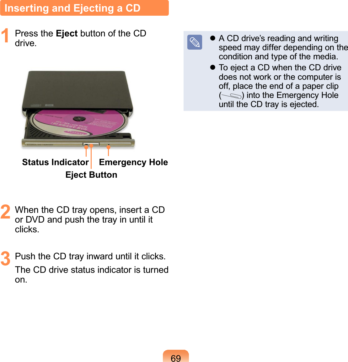 69Inserting and Ejecting a CD1 Press the Eject button of the CDdrive.Status IndicatorEject ButtonEmergency Hole2 WhentheCDtrayopens,insertaCDorDVDandpushthetrayinuntilitFOLFNV3 3XVKWKH&amp;&apos;WUD\LQZDUGXQWLOLWFOLFNVTheCDdrivestatusindicatoristurnedon.z ACDdrive’sreadingandwritingspeedmaydifferdependingonthecondition and type of the media.z ToejectaCDwhentheCDdriveGRHVQRWZRUNRUWKHFRPSXWHULVoff,placetheendofapaperclip()intotheEmergencyHoleuntil the CD tray is ejected.