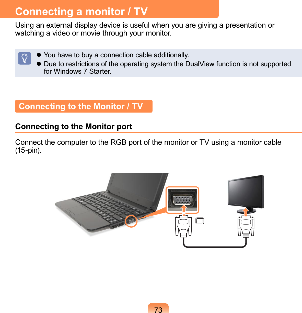 73Connecting a monitor / TVUsinganexternaldisplaydeviceisusefulwhenyouaregivingapresentationorwatchingavideoormoviethroughyourmonitor.z Youhavetobuyaconnectioncableadditionally.z DuetorestrictionsoftheoperatingsystemtheDualViewfunctionisnotsupportedforWindows7Starter.Connecting to the Monitor / TVConnecting to the Monitor portConnectthecomputertotheRGBportofthemonitororTVusingamonitorcable(15-pin).