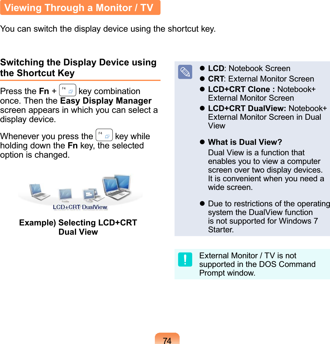 74Switching the Display Device using the Shortcut KeyPress the Fn +NH\FRPELQDWLRQonce. Then the Easy Display Manager screenappearsinwhichyoucanselectadisplay device.Whenever you press the NH\ZKLOHholdingdowntheFnNH\WKHVHOHFWHGoption is changed.Example) Selecting LCD+CRT Dual ViewzLCD1RWHERRN6FUHHQzCRT: External Monitor ScreenzLCD+CRT Clone :1RWHERRNExternal Monitor ScreenzLCD+CRT DualView:1RWHERRNExternalMonitorScreeninDualViewzWhat is Dual View? DualViewisafunctionthatenables you to view a computerscreen over two display devices.It is convenient when you need awide screen.z Duetorestrictionsoftheoperatingsystem the DualView functionis not supported for Windows 7Starter.ExternalMonitor/TVisnotsupportedintheDOSCommandPrompt window.Viewing Through a Monitor / TV&lt;RXFDQVZLWFKWKHGLVSOD\GHYLFHXVLQJWKHVKRUWFXWNH\