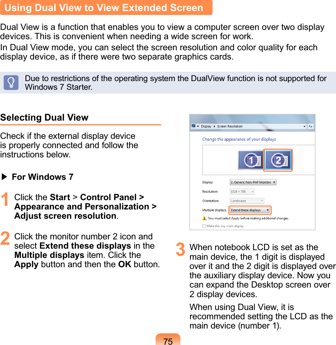 75Using Dual View to View Extended ScreenDual View is a function that enables you to view a computer screen over two displayGHYLFHV7KLVLVFRQYHQLHQWZKHQQHHGLQJDZLGHVFUHHQIRUZRUNIn Dual View mode, you can select the screen resolution and color quality for eachdisplay device, as if there were two separate graphics cards.DuetorestrictionsoftheoperatingsystemtheDualViewfunctionisnotsupportedforWindows7Starter.Selecting Dual View&amp;KHFNLIWKHH[WHUQDOGLVSOD\GHYLFHis properly connected and follow theinstructions below.君#For Windows 71 &amp;OLFNWKHStart &gt; Control Panel &gt; Appearance and Personalization &gt; Adjust screen resolution.2 &amp;OLFNWKHPRQLWRUQXPEHULFRQDQGselect Extend these displays in theMultiple displaysLWHP&amp;OLFNWKHApply button and then the OK button. 3 :KHQQRWHERRN/&amp;&apos;LVVHWDVWKHmaindevice,the1digitisdisplayedoveritandthe 2 digitisdisplayedoverthe auxiliary display device. Now youFDQH[SDQGWKH&apos;HVNWRSVFUHHQRYHU2displaydevices.When using Dual View, it isrecommended setting the LCD as themain device (number 1).