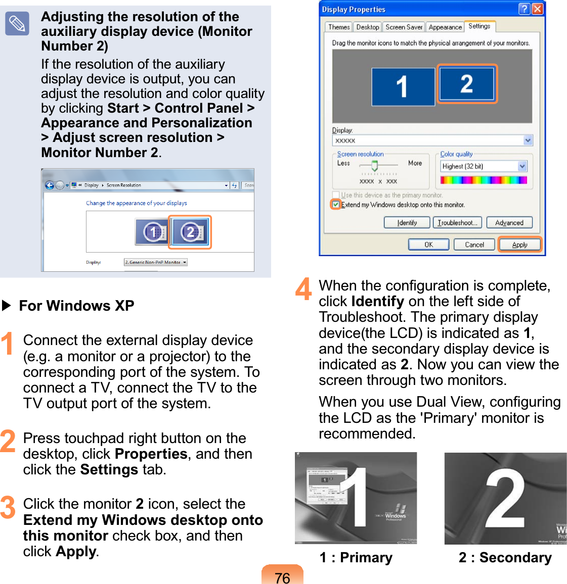 76Adjusting the resolution of the auxiliary display device (Monitor Number 2)Iftheresolutionoftheauxiliarydisplaydeviceisoutput,youcanadjust the resolution and color qualityE\FOLFNLQJStart &gt; Control Panel &gt; Appearance and Personalization &gt; Adjust screen resolution &gt; Monitor Number 2.君#For Windows XP1 Connect the external display device(e.g.amonitororaprojector)tothecorrespondingportofthesystem.ToconnectaTV,connecttheTVtotheTV output port of the system.2 PresstouchpadrightbuttonontheGHVNWRSFOLFNProperties, and thenFOLFNWKHSettings tab.3 &amp;OLFNWKHPRQLWRU2icon, select theExtend my Windows desktop onto this monitorFKHFNER[DQGWKHQFOLFNApply.4 :KHQWKHFRQ¿JXUDWLRQLVFRPSOHWHFOLFNIdentify ontheleftsideofTroubleshoot. The primary displaydevice(the LCD) is indicated as 1,and the secondary display device isindicated as 2.Nowyoucanviewthescreen through two monitors.:KHQ\RXXVH&apos;XDO9LHZFRQ¿JXULQJthe LCD as the &apos;Primary&apos; monitor isrecommended.1 : Primary 2 : Secondary