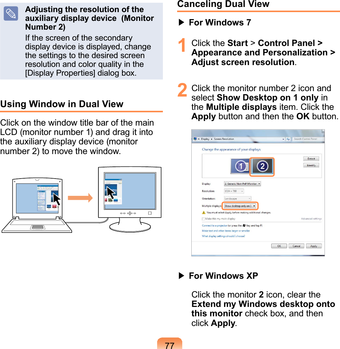 77Adjusting the resolution of the auxiliary display device  (Monitor Number 2)Ifthescreenofthesecondarydisplaydeviceisdisplayed,changethe settings to the desired screenresolution and color quality in the[Display Properties] dialog box.Using Window in Dual View&amp;OLFNRQWKHZLQGRZWLWOHEDURIWKHPDLQLCD(monitornumber1)anddragitintotheauxiliarydisplaydevice(monitornumber 2) to move the window.OPCanceling Dual View君#For Windows 71 &amp;OLFNWKHStart &gt;Control Panel &gt; Appearance and Personalization &gt; Adjust screen resolution.2 &amp;OLFNWKHPRQLWRUQXPEHULFRQDQGselect Show Desktop on 1 only inthe Multiple displaysLWHP&amp;OLFNWKHApply button and then the OK button.君#For Windows XP&amp;OLFNWKHPRQLWRU2icon, clear theExtend my Windows desktop onto this monitorFKHFNER[DQGWKHQFOLFNApply.