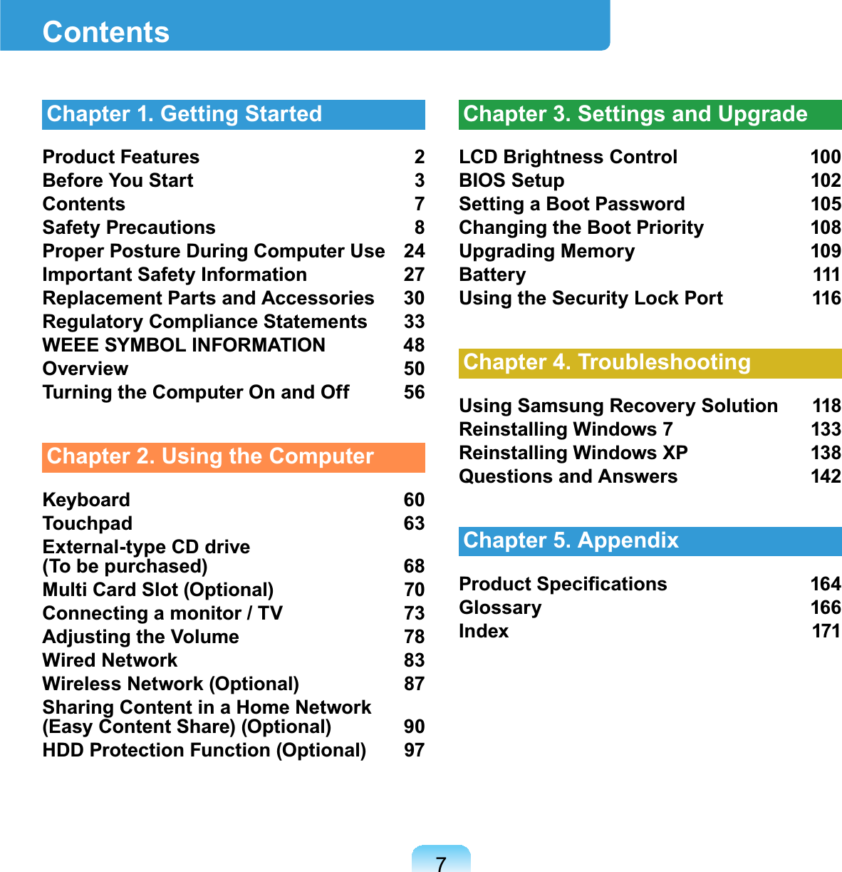 7ContentsChapter 1. Getting StartedProduct Features 2Before You Start 3Contents 7Safety Precautions 8Proper Posture During Computer Use 24Important Safety Information 27Replacement Parts and Accessories 30Regulatory Compliance Statements 33WEEE SYMBOL INFORMATION 48Overview 50Turning the Computer On and Off 56Chapter 2. Using the ComputerKeyboard 60Touchpad 63External-type CD drive (To be purchased) 68Multi Card Slot (Optional) 70Connecting a monitor / TV 73Adjusting the Volume 78Wired Network 83Wireless Network (Optional) 87Sharing Content in a Home Network (Easy Content Share) (Optional) 90HDD Protection Function (Optional) 97Chapter 3. Settings and UpgradeLCD Brightness Control 100BIOS Setup 102Setting a Boot Password 105Changing the Boot Priority 108Upgrading Memory 109Battery 111Using the Security Lock Port 116Chapter 4. TroubleshootingUsing Samsung Recovery Solution 118Reinstalling Windows 7 133Reinstalling Windows XP 138Questions and Answers 142Chapter 5. Appendix3URGXFW6SHFL¿FDWLRQV 4Glossary 166Index 171