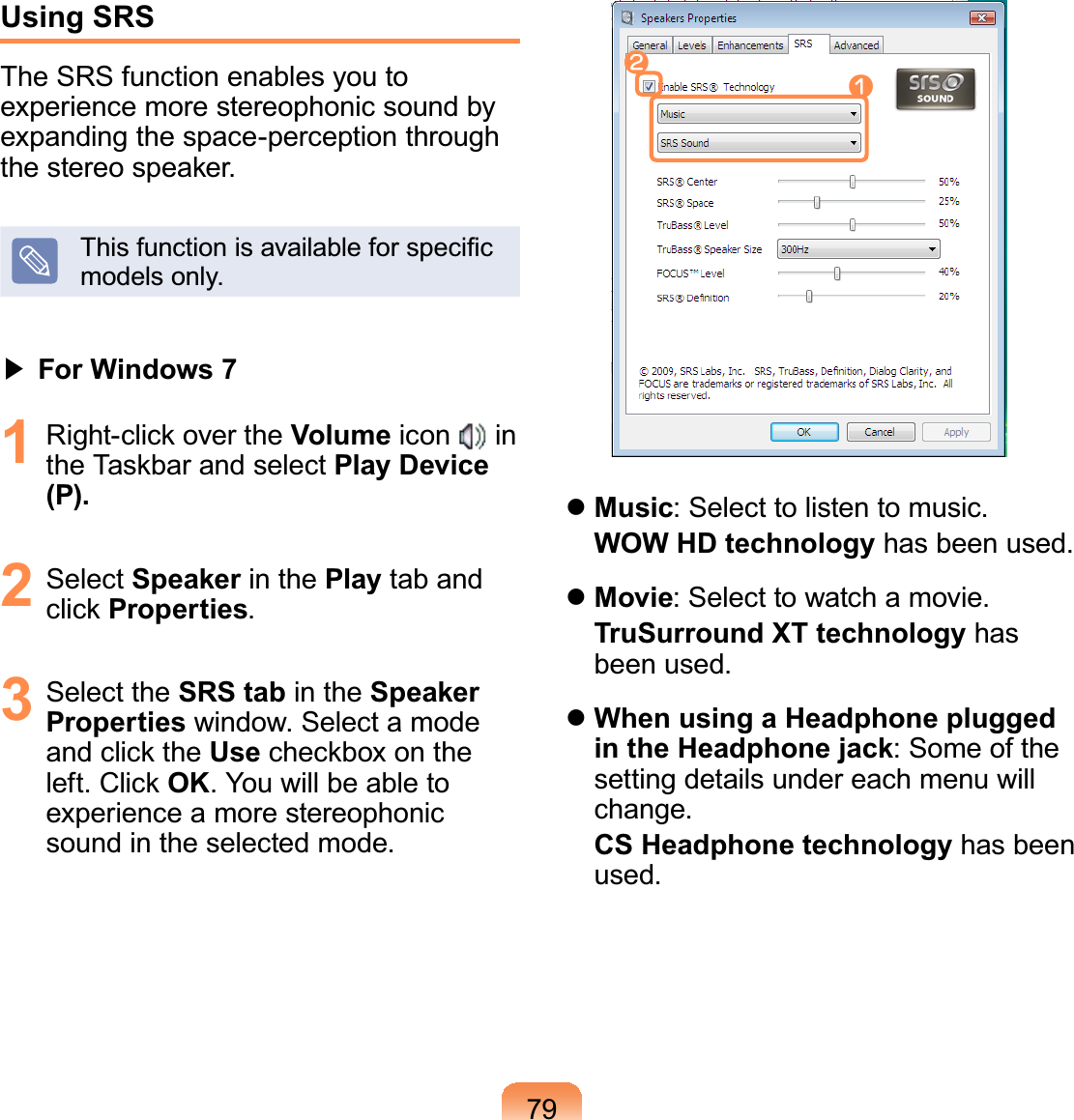 79Using SRSThe SRS function enables you toexperiencemorestereophonicsoundbyexpanding the space-perception throughWKHVWHUHRVSHDNHU7KLVIXQFWLRQLVDYDLODEOHIRUVSHFL¿Fmodels only.君#For Windows 71 5LJKWFOLFNRYHUWKHVolume icon inWKH7DVNEDUDQGVHOHFWPlay Device (P).2 Select Speaker in the Play tab andFOLFNProperties.3 Select the SRS tab in the Speaker Properties window. Select a modeDQGFOLFNWKHUseFKHFNER[RQWKHOHIW&amp;OLFNOK. You will be able toexperienceamorestereophonicsound in the selected mode.nlzMusic: Select to listen to music.WOW HD technology has been used.zMovie: Select to watch a movie.TruSurround XT technology hasbeen used.zWhen using a Headphone plugged in the Headphone jack:Someofthesettingdetailsundereachmenuwillchange.CS Headphone technology has beenused.