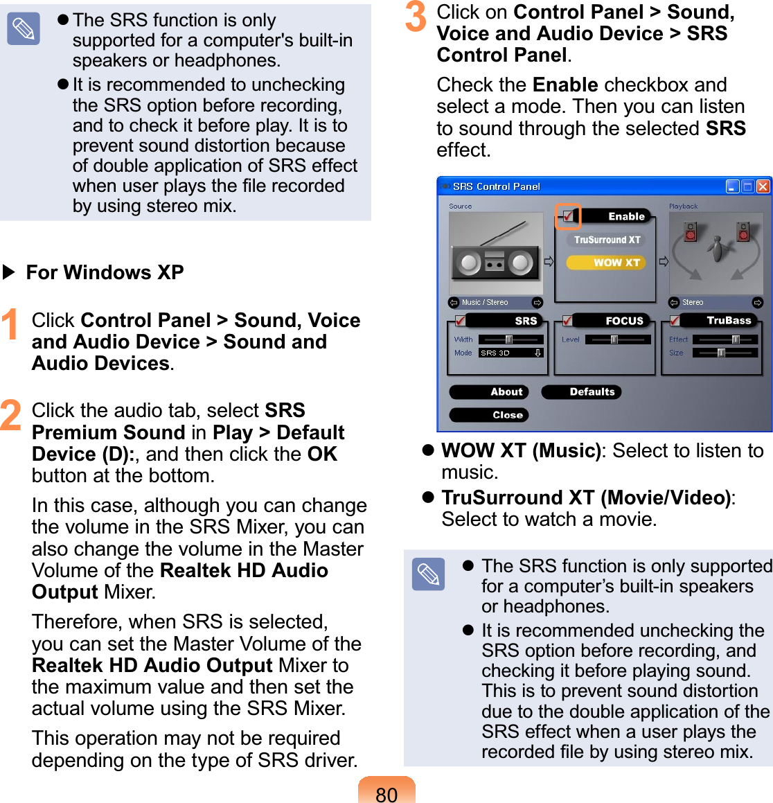 80z The SRS function is onlysupportedforacomputer&apos;sbuilt-inVSHDNHUVRUKHDGSKRQHVz,WLVUHFRPPHQGHGWRXQFKHFNLQJthe SRS option before recording,DQGWRFKHFNLWEHIRUHSOD\,WLVWRprevent sound distortion becauseof double application of SRS effectZKHQXVHUSOD\VWKH¿OHUHFRUGHGby using stereo mix.君#For Windows XP1 &amp;OLFNControl Panel &gt; Sound, Voice and Audio Device &gt; Sound and Audio Devices.2 &amp;OLFNWKHDXGLRWDEVHOHFWSRS Premium Sound in Play &gt; Default Device (D):DQGWKHQFOLFNWKHOKbutton at the bottom.In this case, although you can changethevolumeintheSRSMixer,youcanalsochangethevolumeintheMasterVolume of the Realtek HD Audio Output Mixer.Therefore, when SRS is selected,youcansettheMasterVolumeoftheRealtek HD Audio Output Mixer tothemaximumvalueandthensettheactual volume using the SRS Mixer.ThisoperationmaynotberequireddependingonthetypeofSRSdriver.3 &amp;OLFNRQControl Panel &gt; Sound, Voice and Audio Device &gt; SRS Control Panel.&amp;KHFNWKHEnableFKHFNER[DQGselect a mode. Then you can listento sound through the selected SRSeffect.zWOW XT (Music): Select to listen tomusic.zTruSurround XT (Movie/Video):Select to watch a movie.z The SRS function is only supportedIRUDFRPSXWHU¶VEXLOWLQVSHDNHUVor headphones.z,WLVUHFRPPHQGHGXQFKHFNLQJWKHSRSoptionbeforerecording,andFKHFNLQJLWEHIRUHSOD\LQJVRXQGThis is to prevent sound distortionduetothedoubleapplicationoftheSRSeffectwhenauserplaystheUHFRUGHG¿OHE\XVLQJVWHUHRPL[