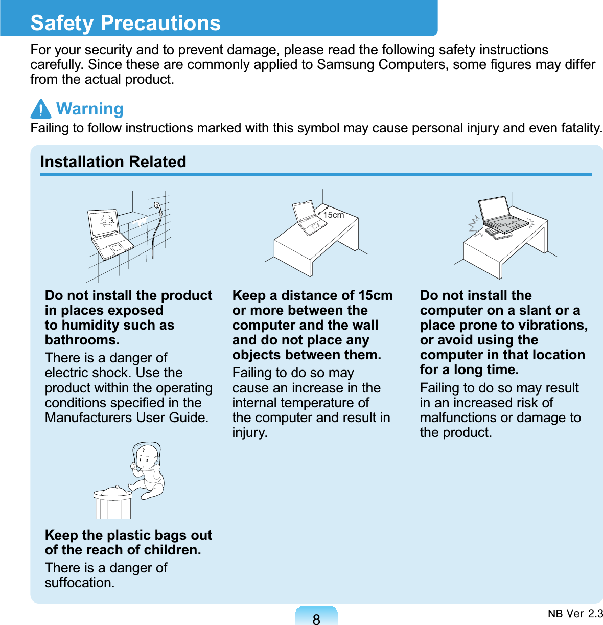 8Safety PrecautionsForyoursecurityandtopreventdamage,pleasereadthefollowingsafetyinstructionsFDUHIXOO\6LQFHWKHVHDUHFRPPRQO\DSSOLHGWR6DPVXQJ&amp;RPSXWHUVVRPH¿JXUHVPD\GLIIHUfromtheactualproduct. Warning)DLOLQJWRIROORZLQVWUXFWLRQVPDUNHGZLWKWKLVV\PEROPD\FDXVHSHUVRQDOLQMXU\DQGHYHQIDWDOLW\Installation RelatedDo not install the product in places exposed to humidity such as bathrooms.ThereisadangerofHOHFWULFVKRFN8VHWKHproduct within the operatingFRQGLWLRQVVSHFL¿HGLQWKHManufacturers User Guide.Keep the plastic bags out of the reach of children.Thereisadangerofsuffocation.Keep a distance of 15cm or more between the computer and the wall and do not place any objects between them.Failingtodosomaycauseanincreaseintheinternal temperature ofthe computer and result ininjury.Do not install the computer on a slant or a place prone to vibrations, or avoid using the computer in that location for a long time.FailingtodosomayresultLQDQLQFUHDVHGULVNRImalfunctions or damage tothe product.NB#Yhu#516