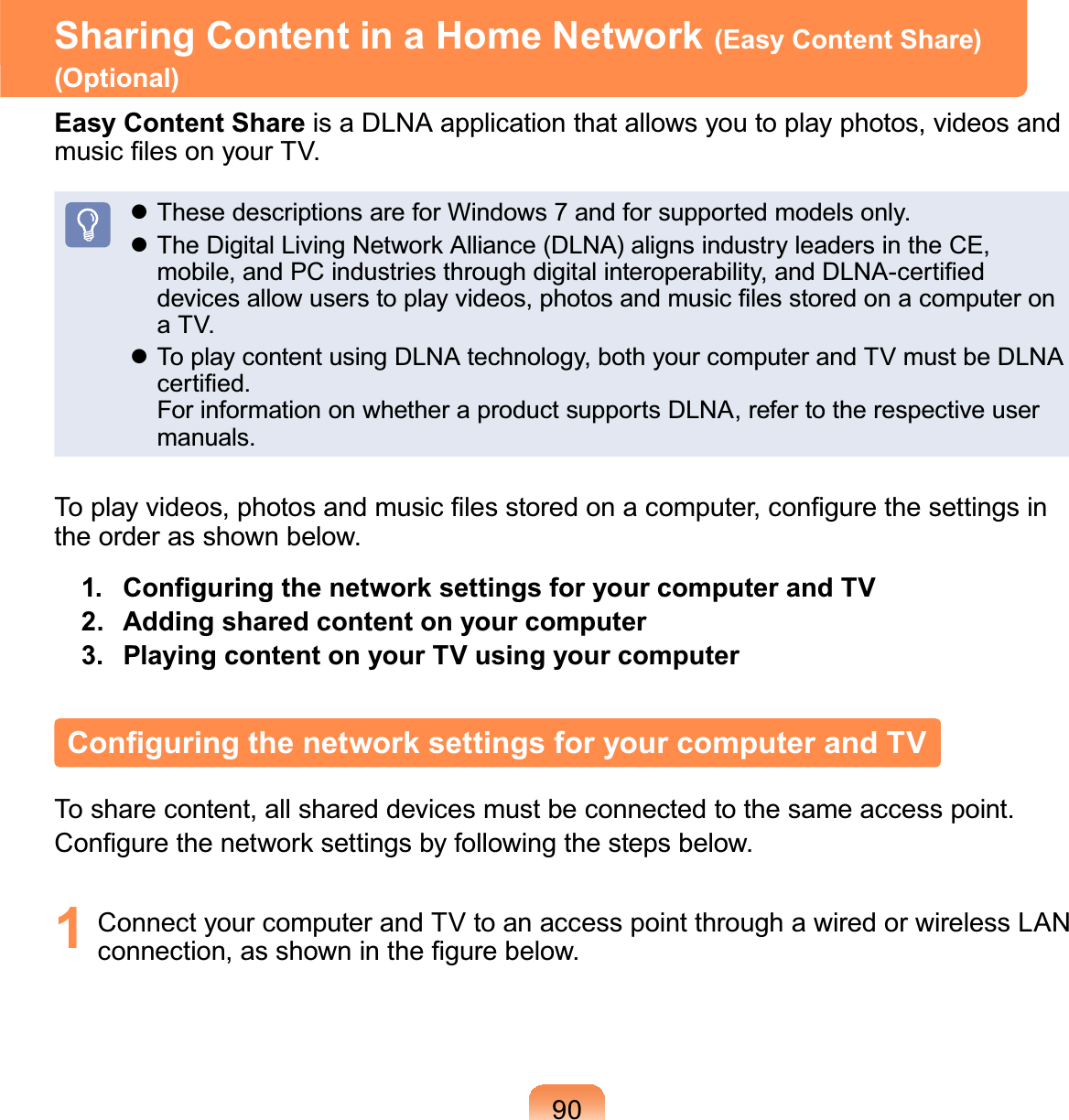 90Sharing Content in a Home Network (Easy Content Share)(Optional)Easy Content Share is a DLNA application that allows you to play photos, videos andPXVLF¿OHVRQ\RXU79z These descriptions are for Windows 7 and for supported models only.z7KH&apos;LJLWDO/LYLQJ1HWZRUN$OOLDQFH&apos;/1$DOLJQVLQGXVWU\OHDGHUVLQWKH&amp;(PRELOHDQG3&amp;LQGXVWULHVWKURXJKGLJLWDOLQWHURSHUDELOLW\DQG&apos;/1$FHUWL¿HGGHYLFHVDOORZXVHUVWRSOD\YLGHRVSKRWRVDQGPXVLF¿OHVVWRUHGRQDFRPSXWHURQaTV.z ToplaycontentusingDLNAtechnology,bothyourcomputerandTVmustbeDLNAFHUWL¿HGForinformationonwhetheraproductsupportsDLNA,refertotherespectiveusermanuals.7RSOD\YLGHRVSKRWRVDQGPXVLF¿OHVVWRUHGRQDFRPSXWHUFRQ¿JXUHWKHVHWWLQJVLQthe order as shown below.  &amp;RQ¿JXULQJWKHQHWZRUNVHWWLQJVIRU\RXUFRPSXWHUDQG792. Adding shared content on your computer3. Playing content on your TV using your computer&amp;RQ¿JXULQJWKHQHWZRUNVHWWLQJVIRU\RXUFRPSXWHUDQG79To share content, all shared devices must be connected to the same access point.&amp;RQ¿JXUHWKHQHWZRUNVHWWLQJVE\IROORZLQJWKHVWHSVEHORZ1 ConnectyourcomputerandTVtoanaccesspointthroughawiredorwirelessLANFRQQHFWLRQDVVKRZQLQWKH¿JXUHEHORZ