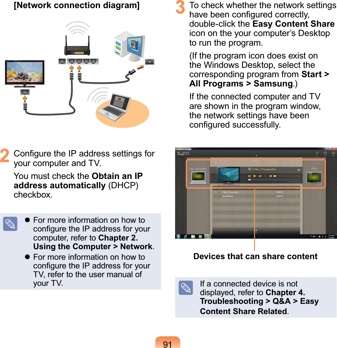 91[Network connection diagram]2 &amp;RQ¿JXUHWKH,3DGGUHVVVHWWLQJVIRU\RXUFRPSXWHUDQG79&lt;RXPXVWFKHFNWKHObtain an IP address automatically&apos;+&amp;3FKHFNER[z)RUPRUHLQIRUPDWLRQRQKRZWRFRQ¿JXUHWKH,3DGGUHVVIRU\RXUFRPSXWHUUHIHUWRChapter 2. Using the Computer &gt; Networkz)RUPRUHLQIRUPDWLRQRQKRZWRFRQ¿JXUHWKH,3DGGUHVVIRU\RXU79UHIHUWRWKHXVHUPDQXDORI\RXU793 7RFKHFNZKHWKHUWKHQHWZRUNVHWWLQJVKDYHEHHQFRQ¿JXUHGFRUUHFWO\GRXEOHFOLFNWKHEasy Content ShareLFRQRQWKH\RXUFRPSXWHU¶V&apos;HVNWRSWRUXQWKHSURJUDP,IWKHSURJUDPLFRQGRHVH[LVWRQWKH:LQGRZV&apos;HVNWRSVHOHFWWKHFRUUHVSRQGLQJSURJUDPIURPStart &gt; All Programs &gt; Samsung,IWKHFRQQHFWHGFRPSXWHUDQG79DUHVKRZQLQWKHSURJUDPZLQGRZWKHQHWZRUNVHWWLQJVKDYHEHHQFRQ¿JXUHGVXFFHVVIXOO\Devices that can share content,IDFRQQHFWHGGHYLFHLVQRWGLVSOD\HGUHIHUWRChapter 4. Troubleshooting &gt; Q&amp;A &gt; Easy Content Share Related