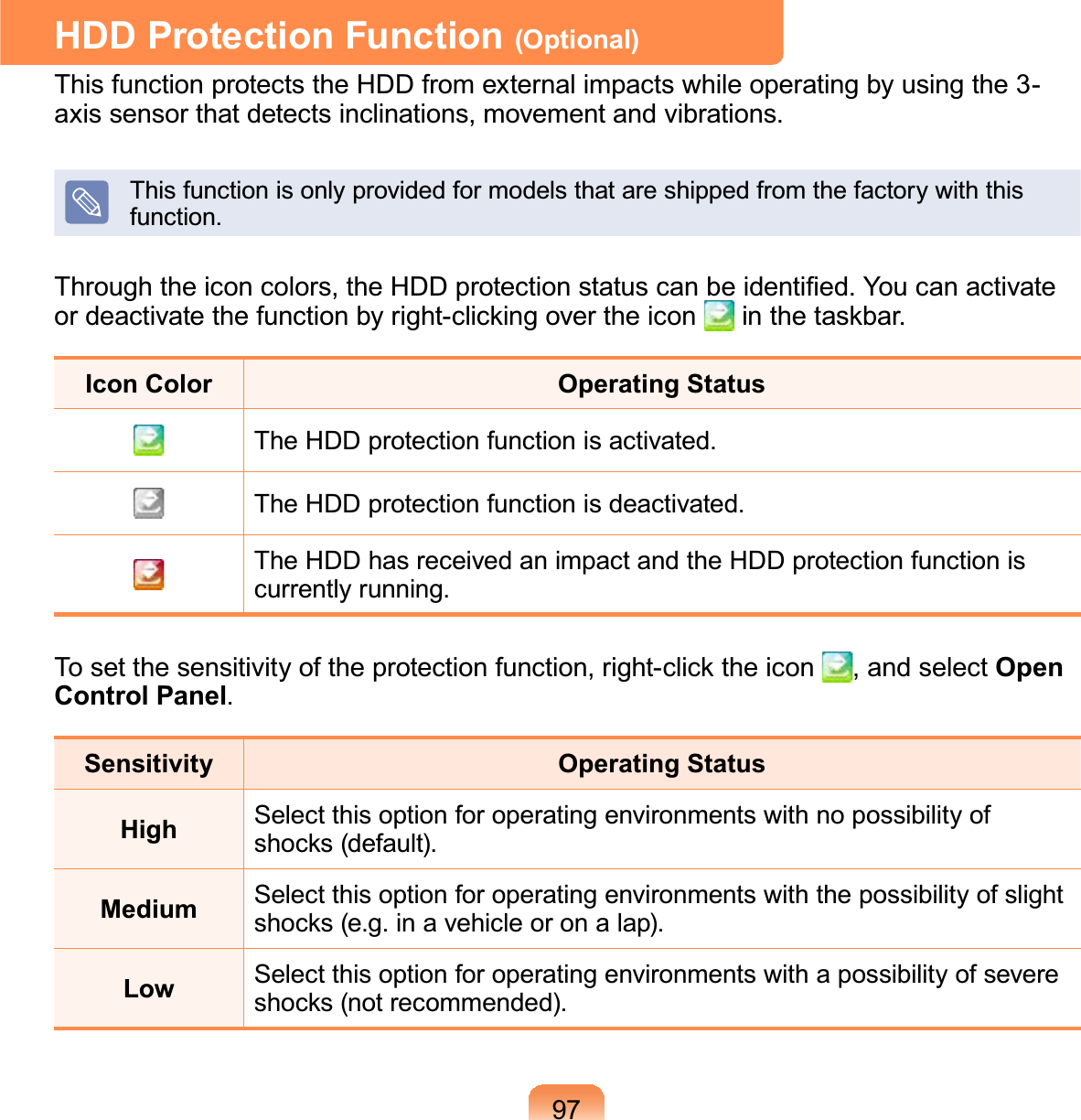 97HDD Protection Function (Optional)This function protects the HDD from external impacts while operating by using the 3-axis sensor that detects inclinations, movement and vibrations.Thisfunctionisonlyprovidedformodelsthatareshippedfromthefactorywiththisfunction.7KURXJKWKHLFRQFRORUVWKH+&apos;&apos;SURWHFWLRQVWDWXVFDQEHLGHQWL¿HG&lt;RXFDQDFWLYDWHRUGHDFWLYDWHWKHIXQFWLRQE\ULJKWFOLFNLQJRYHUWKHLFRQ LQWKHWDVNEDUIcon Color Operating StatusThe HDD protection function is activated.The HDD protection function is deactivated.TheHDDhasreceivedanimpactandtheHDDprotectionfunctioniscurrently running.7RVHWWKHVHQVLWLYLW\RIWKHSURWHFWLRQIXQFWLRQULJKWFOLFNWKHLFRQ , and select Open Control Panel.Sensitivity Operating StatusHigh Select this option for operating environments with no possibility ofVKRFNVGHIDXOWMedium Select this option for operating environments with the possibility of slightVKRFNVHJLQDYHKLFOHRURQDODSLow Select this option for operating environments with a possibility of severeVKRFNVQRWUHFRPPHQGHG