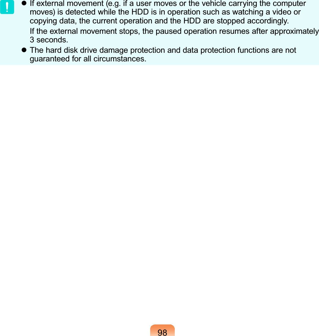 98z Ifexternalmovement(e.g.ifausermovesorthevehiclecarryingthecomputermoves)isdetectedwhiletheHDDisinoperationsuchaswatchingavideoorcopyingdata,thecurrentoperationandtheHDDarestoppedaccordingly. Iftheexternalmovementstops,thepausedoperationresumesafterapproximately3 seconds.z7KHKDUGGLVNGULYHGDPDJHSURWHFWLRQDQGGDWDSURWHFWLRQIXQFWLRQVDUHQRWguaranteed for all circumstances.