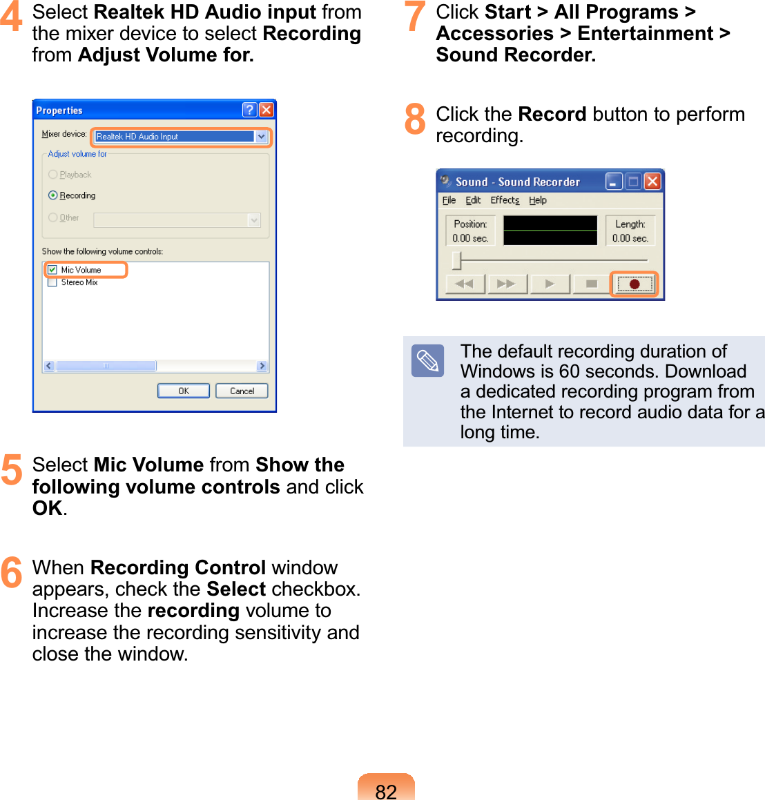 824 Select Realtek HD Audio input fromthe mixer device to select Recordingfrom Adjust Volume for.5 Select Mic Volume from Show the following volume controlsDQGFOLFNOK.6 When Recording Control windowDSSHDUVFKHFNWKHSelectFKHFNER[Increase the recording volume toincrease the recording sensitivity andclose the window.7 &amp;OLFNStart &gt; All Programs &gt; Accessories &gt; Entertainment &gt; Sound Recorder.8 &amp;OLFNWKHRecord button to performrecording.ThedefaultrecordingdurationofWindows is 60 seconds. Downloada dedicated recording program fromtheInternettorecordaudiodataforalong time.