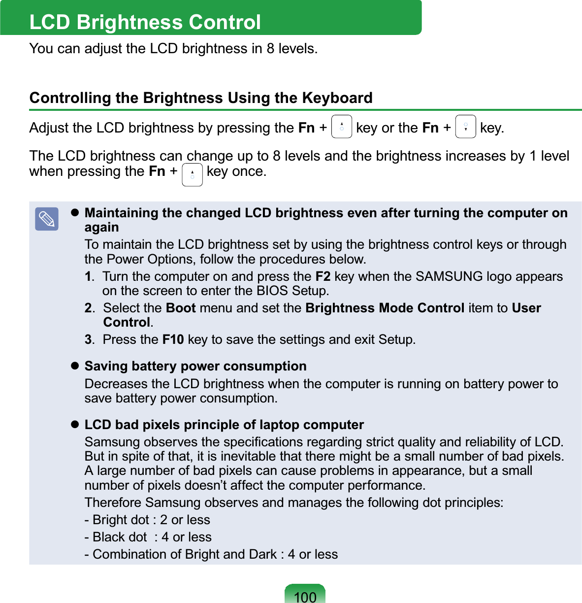 100LCD Brightness ControlYoucanadjusttheLCDbrightnessin8levels.Controlling the Brightness Using the KeyboardAdjust the LCD brightness by pressing the Fn +NH\RUWKHFn +NH\TheLCDbrightnesscanchangeupto8levelsandthebrightnessincreasesby1levelwhen pressing the Fn +NH\RQFHzMaintaining the changed LCD brightness even after turning the computer on again 7RPDLQWDLQWKH/&amp;&apos;EULJKWQHVVVHWE\XVLQJWKHEULJKWQHVVFRQWURONH\VRUWKURXJKthe Power Options, follow the procedures below.1. TurnthecomputeronandpresstheF2NH\ZKHQWKH6$0681*ORJRDSSHDUVonthescreentoentertheBIOSSetup.2. Select the Boot menu and set the Brightness Mode Control item to User Control.3. Press the F10NH\WRVDYHWKHVHWWLQJVDQGH[LW6HWXSzSaving battery power consumption DecreasestheLCDbrightnesswhenthecomputerisrunningonbatterypowertosave battery power consumption.zLCD bad pixels principle of laptop computer 6DPVXQJREVHUYHVWKHVSHFL¿FDWLRQVUHJDUGLQJVWULFWTXDOLW\DQGUHOLDELOLW\RI/&amp;&apos;Butinspiteofthat,itisinevitablethattheremightbeasmallnumberofbadpixels.Alargenumberofbadpixelscancauseproblemsinappearance,butasmallnumberofpixelsdoesn’taffectthecomputerperformance. Therefore Samsung observes and manages the following dot principles:  - Bright dot : 2 or less %ODFNGRWRUOHVV &amp;RPELQDWLRQRI%ULJKWDQG&apos;DUNRUOHVV