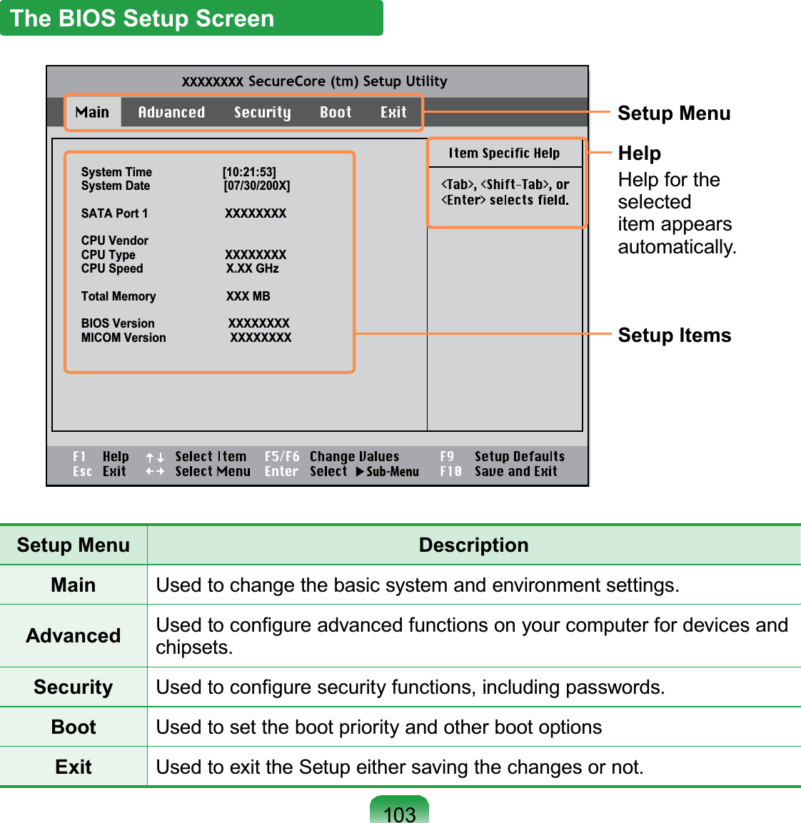 103The BIOS Setup ScreenSystem Time                      [10:21:53]System Date                       [07/30/200X]SATA Port 1                        XXXXXXXXCPU VendorCPU Type                            XXXXXXXXCPU Speed                          X.XX GHzTotal Memory                      XXX MBBIOS Version                       XXXXXXXXMICOM Version                    XXXXXXXXXXXXXXXXSetup MenuSetup ItemsHelpHelp for theselecteditem appearsautomatically.Setup Menu DescriptionMain Used to change the basic system and environment settings.Advanced 8VHGWRFRQ¿JXUHDGYDQFHGIXQFWLRQVRQ\RXUFRPSXWHUIRUGHYLFHVDQGchipsets.Security 8VHGWRFRQ¿JXUHVHFXULW\IXQFWLRQVLQFOXGLQJSDVVZRUGVBoot Used to set the boot priority and other boot optionsExit Used to exit the Setup either saving the changes or not.