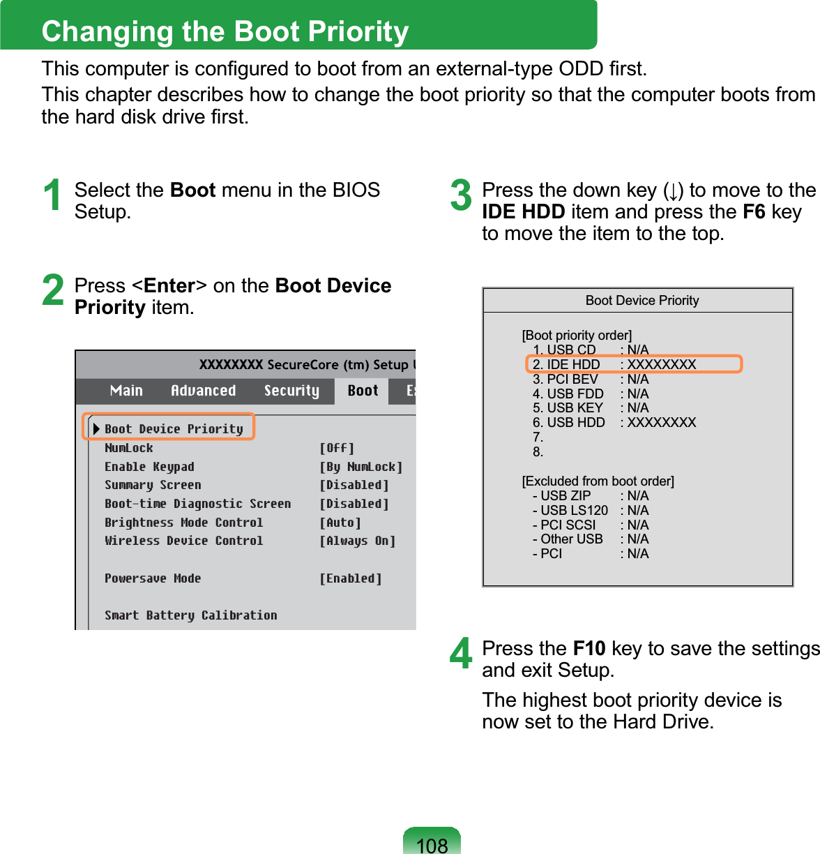 1081 Select the Boot menu in the BIOSSetup.2 Press &lt;Enter&gt;ontheBoot Device Priority item.XXXXXXXXBoot Device PriorityNumLockEnable KeypadSummary ScreenBoot-time Diagnostic ScreenBrightness Mode Control Wireless Device ControlPowersave ModeSmart Battery Calibration[Off][By NumLock][Disabled][Disabled][Auto][Always On][Enabled]3 3UHVVWKHGRZQNH\ĻWRPRYHWRWKHIDE HDD item and press the F6NH\tomovetheitemtothetop.[Boot priority order]   1. USB CD     : N/A   2. IDE HDD     : XXXXXXXX   3. PCI BEV     : N/A   4. USB FDD     : N/A   5. USB KEY     : N/A   6. USB HDD    : XXXXXXXX   7.   8.[Excluded from boot order]   - USB ZIP     : N/A   - USB LS120    : N/A   - PCI SCSI     : N/A   - Other USB     : N/A   - PCI     : N/ABoot Device Priority4 Press the F10NH\WRVDYHWKHVHWWLQJVandexitSetup.The highest boot priority device isnowsettotheHardDrive.Changing the Boot Priority7KLVFRPSXWHULVFRQ¿JXUHGWRERRWIURPDQH[WHUQDOW\SH2&apos;&apos;¿UVWThischapterdescribeshowtochangethebootprioritysothatthecomputerbootsfromWKHKDUGGLVNGULYH¿UVW