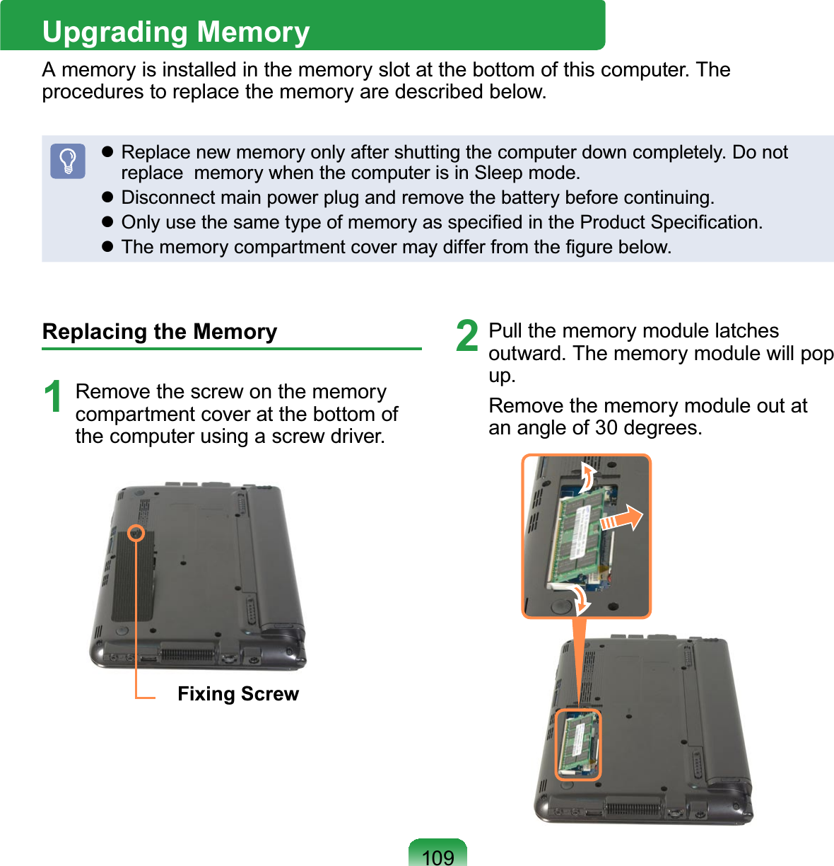 109Upgrading MemoryAmemoryisinstalledinthememoryslotatthebottomofthiscomputer.Theprocedures to replace the memory are described below.z Replacenewmemoryonlyaftershuttingthecomputerdowncompletely.Donotreplace memorywhenthecomputerisinSleepmode.z Disconnect main power plug and remove the battery before continuing.z2QO\XVHWKHVDPHW\SHRIPHPRU\DVVSHFL¿HGLQWKH3URGXFW6SHFL¿FDWLRQz7KHPHPRU\FRPSDUWPHQWFRYHUPD\GLIIHUIURPWKH¿JXUHEHORZReplacing the Memory1 Remove the screw on the memorycompartmentcoveratthebottomofthecomputerusingascrewdriver.Fixing Screw2 Pull the memory module latchesoutward.Thememorymodulewillpopup.Removethememorymoduleoutatan angle of 30 degrees.