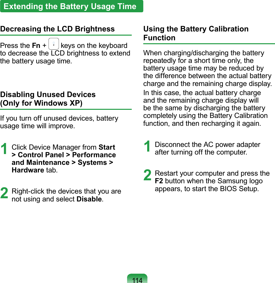 114Extending the Battery Usage TimeDecreasing the LCD BrightnessPress the Fn +NH\VRQWKHNH\ERDUGto decrease the LCD brightness to extendthe battery usage time.Disabling Unused Devices(Only for Windows XP)Ifyouturnoffunuseddevices,batteryusage time will improve.1 &amp;OLFN&apos;HYLFH0DQDJHUIURPStart &gt; Control Panel &gt; Performance and Maintenance &gt; Systems &gt; Hardware tab.2 5LJKWFOLFNWKHGHYLFHVWKDW\RXDUHnot using and select Disable.Using the Battery Calibration FunctionWhen charging/discharging the batteryrepeatedlyforashorttimeonly,thebattery usage time may be reduced bythedifferencebetweentheactualbatterycharge and the remaining charge display.In this case, the actual battery chargeand the remaining charge display willbe the same by discharging the batterycompletely using the Battery Calibrationfunction, and then recharging it again.1 Disconnect the AC power adapterafter turning off the computer.2 RestartyourcomputerandpresstheF2 button when the Samsung logoappears, to start the BIOS Setup.