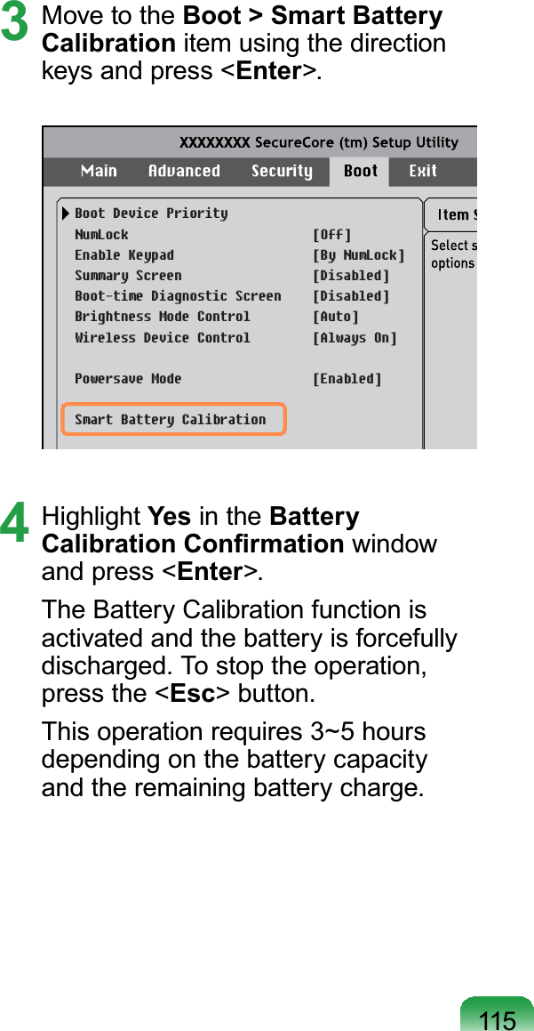 1153 Move to the Boot &gt; Smart Battery Calibration item using the directionNH\VDQGSUHVVEnter&gt;.XXXXXXXXBoot Device PriorityNumLockEnable KeypadSummary ScreenBoot-time Diagnostic ScreenBrightness Mode Control Wireless Device ControlPowersave ModeSmart Battery Calibration[Off][By NumLock][Disabled][Disabled][Auto][Always On][Enabled]4 Highlight Yes in the Battery &amp;DOLEUDWLRQ&amp;RQ¿UPDWLRQ windowand press &lt;Enter&gt;.The Battery Calibration function isactivated and the battery is forcefullydischarged. To stop the operation,press the &lt;Esc&gt; button.This operation requires 3~5 hoursdepending on the battery capacityand the remaining battery charge.