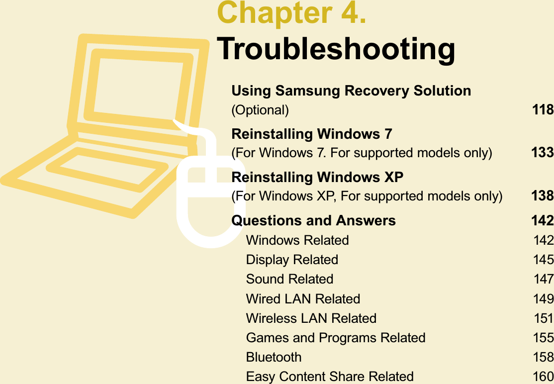 Chapter 4.TroubleshootingUsing Samsung Recovery Solution (Optional)  118Reinstalling Windows 7 (For Windows 7. For supported models only) 133Reinstalling Windows XP (For Windows XP, For supported models only)  138Questions and Answers 142Windows Related 142Display Related 145Sound Related 147Wired LAN Related 149Wireless LAN Related 151Games and Programs Related 155Bluetooth 158EasyContentShareRelated 160