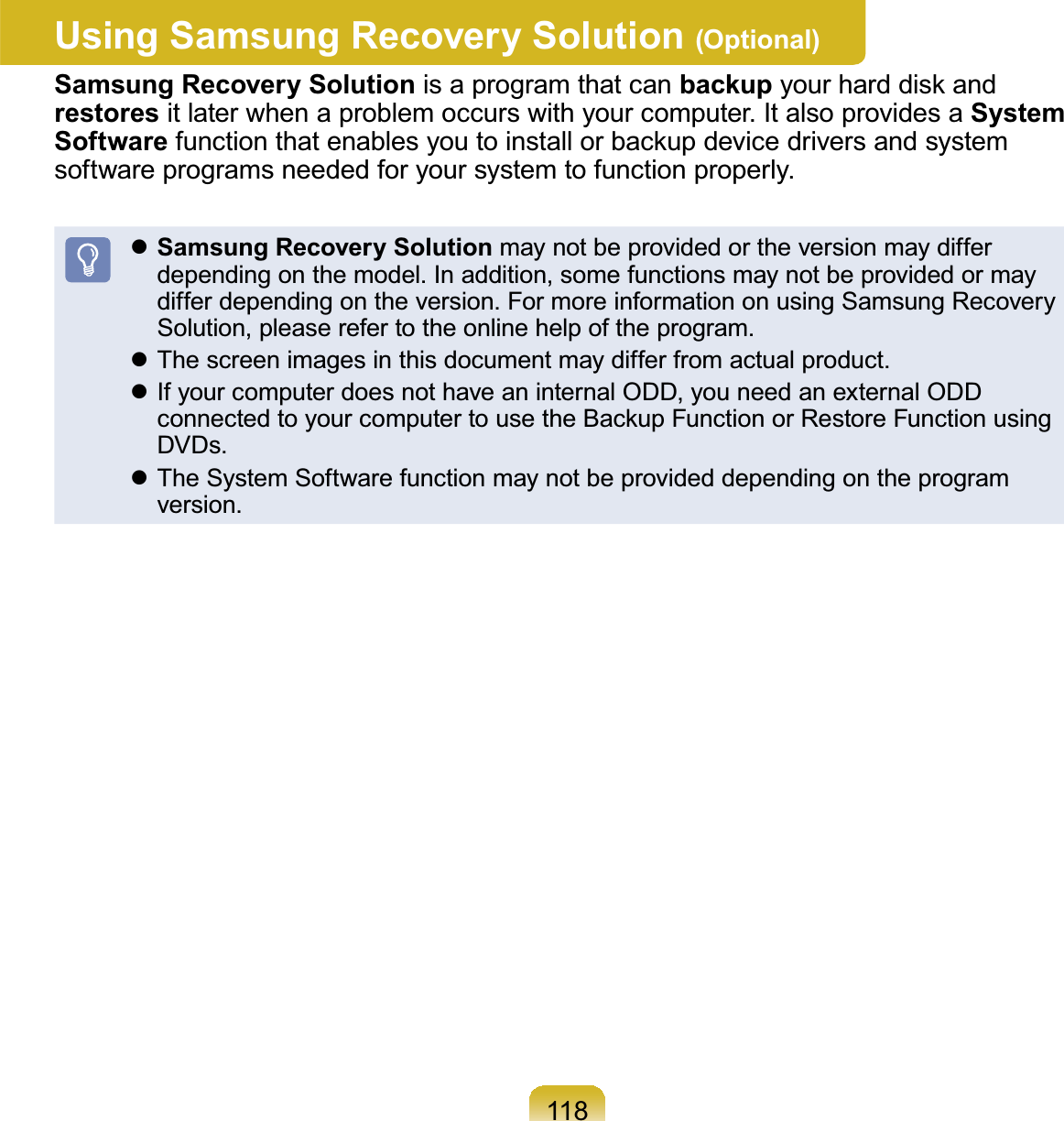 118Using Samsung Recovery Solution (Optional)Samsung Recovery Solution is a program that can backup\RXUKDUGGLVNDQGrestores itlaterwhenaproblemoccurswithyourcomputer.ItalsoprovidesaSystem SoftwareIXQFWLRQWKDWHQDEOHV\RXWRLQVWDOORUEDFNXSGHYLFHGULYHUVDQGV\VWHPsoftware programs needed for your system to function properly.zSamsung Recovery Solution may not be provided or the version may differdependingonthemodel.Inaddition,somefunctionsmaynotbeprovidedormaydifferdependingontheversion.FormoreinformationonusingSamsungRecoverySolution,pleaserefertotheonlinehelpoftheprogram.z Thescreenimagesinthisdocumentmaydifferfromactualproduct.z IfyourcomputerdoesnothaveaninternalODD,youneedanexternalODDFRQQHFWHGWR\RXUFRPSXWHUWRXVHWKH%DFNXS)XQFWLRQRU5HVWRUH)XQFWLRQXVLQJDVDs.z The System Software function may not be provided depending on the programversion.