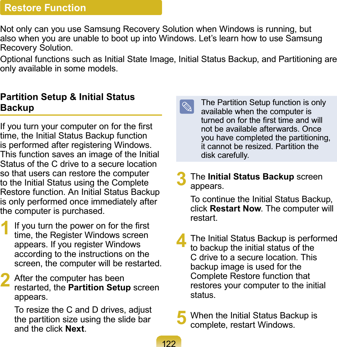 122Restore FunctionNotonlycanyouuseSamsungRecoverySolutionwhenWindowsisrunning,butalso when you are unable to boot up into Windows. Let’s learn how to use SamsungRecovery Solution.2SWLRQDOIXQFWLRQVVXFKDV,QLWLDO6WDWH,PDJH,QLWLDO6WDWXV%DFNXSDQG3DUWLWLRQLQJDUHonly available in some models.Partition Setup &amp; Initial Status Backup,I\RXWXUQ\RXUFRPSXWHURQIRUWKH¿UVWWLPHWKH,QLWLDO6WDWXV%DFNXSIXQFWLRQis performed after registering Windows.This function saves an image of the InitialStatusoftheCdrivetoasecurelocationso that users can restore the computerto the Initial Status using the Complete5HVWRUHIXQFWLRQ$Q,QLWLDO6WDWXV%DFNXSis only performed once immediately afterthecomputerispurchased.1 ,I\RXWXUQWKHSRZHURQIRUWKH¿UVWtime, the Register Windows screenappears. If you register Windowsaccording to the instructions on thescreen,thecomputerwillberestarted.2 After the computer has beenrestarted, the Partition Setup screenappears.ToresizetheCandDdrives,adjustthe partition size using the slide barDQGWKHFOLFNNext.ThePartitionSetupfunctionisonlyavailable when the computer isWXUQHGRQIRUWKH¿UVWWLPHDQGZLOOnot be available afterwards. Onceyou have completed the partitioning,it cannot be resized. Partition theGLVNFDUHIXOO\3 The Initial Status Backup screenappears.7RFRQWLQXHWKH,QLWLDO6WDWXV%DFNXSFOLFNRestart Now.Thecomputerwillrestart.4 7KH,QLWLDO6WDWXV%DFNXSLVSHUIRUPHGWREDFNXSWKHLQLWLDOVWDWXVRIWKHCdrivetoasecurelocation.ThisEDFNXSLPDJHLVXVHGIRUWKHComplete Restore function thatrestores your computer to the initialstatus.5 :KHQWKH,QLWLDO6WDWXV%DFNXSLVcomplete, restart Windows.