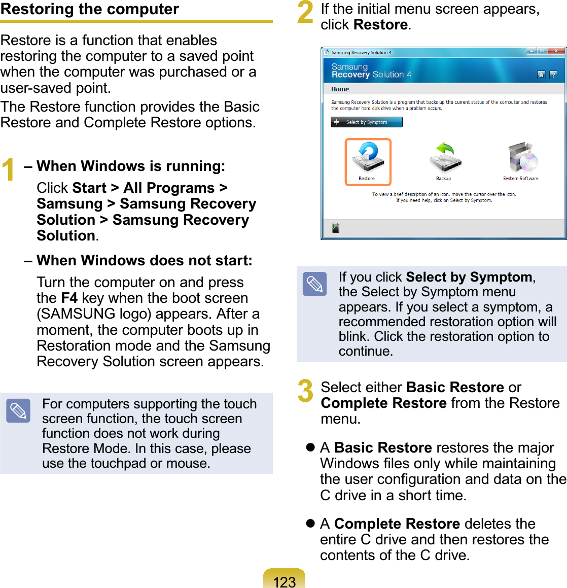 123Restoring the computerRestoreisafunctionthatenablesrestoringthecomputertoasavedpointwhenthecomputerwaspurchasedorauser-saved point.The Restore function provides the BasicRestore and Complete Restore options.1– When Windows is running:&amp;OLFNStart &gt; All Programs &gt; Samsung &gt; Samsung Recovery Solution &gt; Samsung Recovery Solution.– When Windows does not start:Turnthecomputeronandpressthe F4NH\ZKHQWKHERRWVFUHHQ(SAMSUNG logo) appears. After amoment,thecomputerbootsupinRestorationmodeandtheSamsungRecovery Solution screen appears.For computers supporting the touchscreen function, the touch screenIXQFWLRQGRHVQRWZRUNGXULQJRestoreMode.Inthiscase,pleaseuse the touchpad or mouse.2 If the initial menu screen appears,FOLFNRestore.,I\RXFOLFNSelect by Symptom,theSelectbySymptommenuappears.Ifyouselectasymptom,arecommended restoration option willEOLQN&amp;OLFNWKHUHVWRUDWLRQRSWLRQWRcontinue.3 Select either Basic Restore orComplete Restore from the Restoremenu.zABasic Restore restores the major:LQGRZV¿OHVRQO\ZKLOHPDLQWDLQLQJWKHXVHUFRQ¿JXUDWLRQDQGGDWDRQWKHCdriveinashorttime.zAComplete Restore deletes theentireCdriveandthenrestoresthecontentsoftheCdrive.