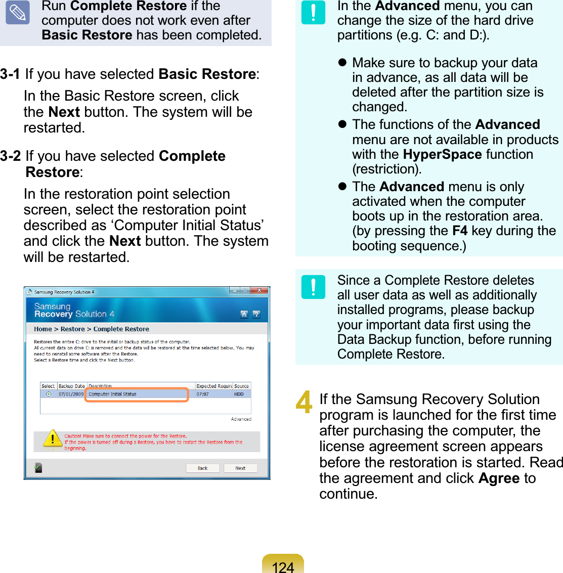 124Run Complete Restore if theFRPSXWHUGRHVQRWZRUNHYHQDIWHUBasic Restore has been completed.3-1 IfyouhaveselectedBasic Restore:,QWKH%DVLF5HVWRUHVFUHHQFOLFNthe Next button. The system will berestarted.3-2 IfyouhaveselectedComplete Restore:In the restoration point selectionscreen, select the restoration pointdescribedas‘ComputerInitialStatus’DQGFOLFNWKHNext button. The systemwill be restarted.In the Advanced menu, you canchangethesizeoftheharddrivepartitions(e.g.C:andD:).z0DNHVXUHWREDFNXS\RXUGDWDin advance, as all data will bedeleted after the partition size ischanged.z The functions of the Advancedmenuarenotavailableinproductswith the HyperSpace function(restriction).z The Advanced menu is onlyactivated when the computerbootsupintherestorationarea.(by pressing the F4NH\GXULQJWKHbooting sequence.)Since a Complete Restore deletesalluserdataaswellasadditionallyLQVWDOOHGSURJUDPVSOHDVHEDFNXS\RXULPSRUWDQWGDWD¿UVWXVLQJWKH&apos;DWD%DFNXSIXQFWLRQEHIRUHUXQQLQJComplete Restore.4 If the Samsung Recovery SolutionSURJUDPLVODXQFKHGIRUWKH¿UVWWLPHafter purchasing the computer, thelicense agreement screen appearsbefore the restoration is started. ReadWKHDJUHHPHQWDQGFOLFNAgree tocontinue.