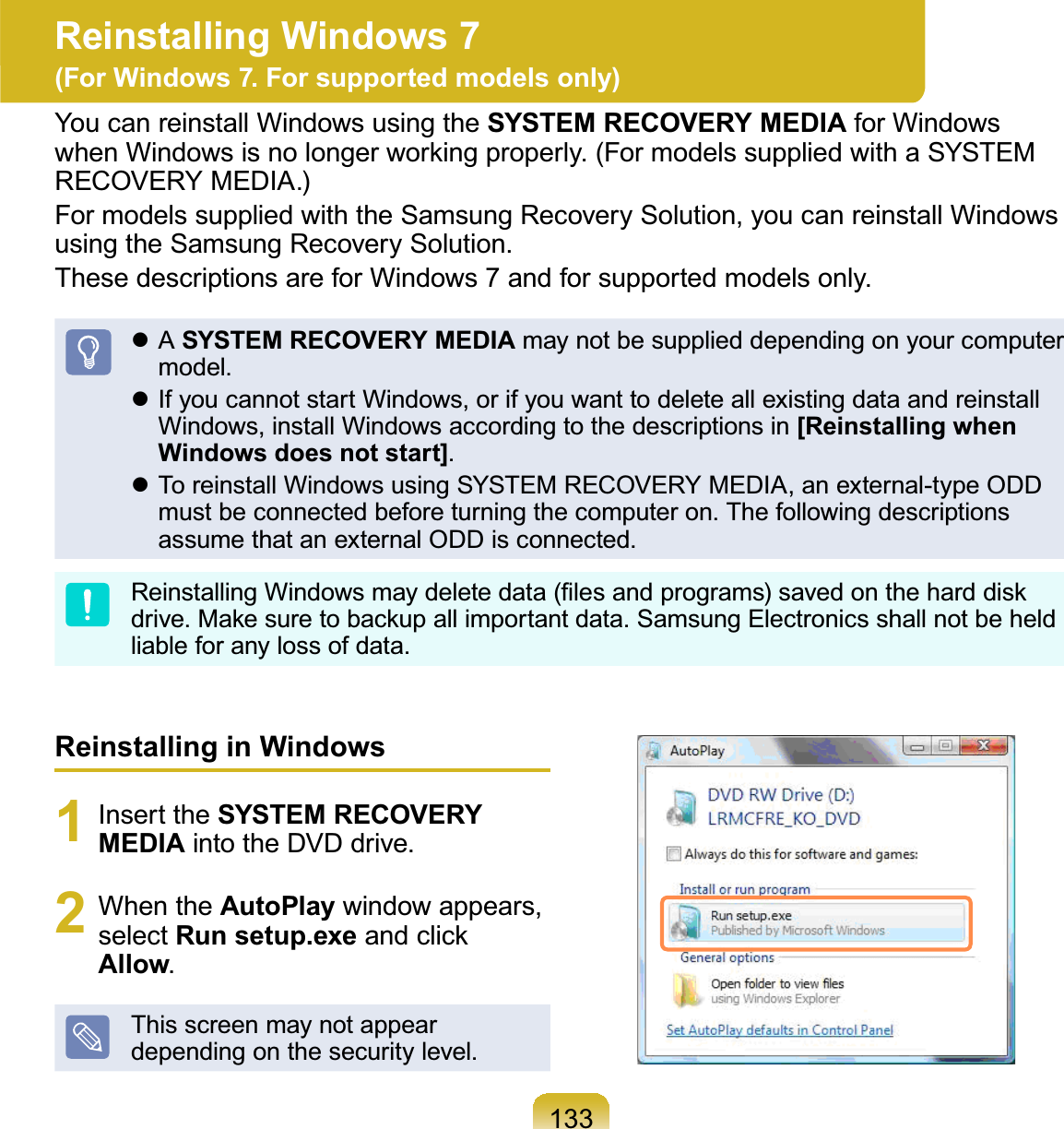 133Reinstalling in Windows1 Insert the SYSTEM RECOVERY MEDIA into the DVD drive.2 When the AutoPlay window appears,select Run setup.exeDQGFOLFNAllow.This screen may not appeardependingonthesecuritylevel.Reinstalling Windows 7 (For Windows 7. For supported models only)You can reinstall Windows using the SYSTEM RECOVERY MEDIA for WindowsZKHQ:LQGRZVLVQRORQJHUZRUNLQJSURSHUO\)RUPRGHOVVXSSOLHGZLWKD6&lt;67(0RECOVERY MEDIA.)For models supplied with the Samsung Recovery Solution, you can reinstall WindowsusingtheSamsungRecoverySolution.ThesedescriptionsareforWindows7andforsupportedmodelsonly.z A SYSTEM RECOVERY MEDIA maynotbesupplieddependingonyourcomputermodel.z IfyoucannotstartWindows,orifyouwanttodeleteallexistingdataandreinstallWindows, install Windows according to the descriptions in [Reinstalling when Windows does not start].z To reinstall Windows using SYSTEM RECOVERY MEDIA, an external-type ODDmust be connected before turning the computer on. The following descriptionsassume that an external ODD is connected.5HLQVWDOOLQJ:LQGRZVPD\GHOHWHGDWD¿OHVDQGSURJUDPVVDYHGRQWKHKDUGGLVNGULYH0DNHVXUHWREDFNXSDOOLPSRUWDQWGDWD6DPVXQJ(OHFWURQLFVVKDOOQRWEHKHOGliable for any loss of data.