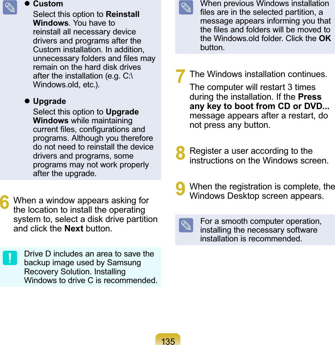 135zCustom Select this option to Reinstall Windows.Youhavetoreinstall all necessary devicedrivers and programs after theCustom installation. In addition,XQQHFHVVDU\IROGHUVDQG¿OHVPD\UHPDLQRQWKHKDUGGLVNGULYHVDIWHUWKHLQVWDOODWLRQHJ&amp;?Windows.old, etc.).zUpgrade Select this option to Upgrade Windows while maintainingFXUUHQW¿OHVFRQ¿JXUDWLRQVDQGprograms. Although you thereforedonotneedtoreinstallthedevicedrivers and programs, someSURJUDPVPD\QRWZRUNSURSHUO\after the upgrade.6 :KHQDZLQGRZDSSHDUVDVNLQJIRUthe location to install the operatingV\VWHPWRVHOHFWDGLVNGULYHSDUWLWLRQDQGFOLFNWKHNext button.DriveDincludesanareatosavetheEDFNXSLPDJHXVHGE\6DPVXQJRecovery Solution. InstallingWindowstodriveCisrecommended.When previous Windows installation¿OHVDUHLQWKHVHOHFWHGSDUWLWLRQDmessage appears informing you thatWKH¿OHVDQGIROGHUVZLOOEHPRYHGWRWKH:LQGRZVROGIROGHU&amp;OLFNWKHOKbutton.7 The Windows installation continues.Thecomputerwillrestart 3 timesduringtheinstallation.IfthePress any key to boot from CD or DVD...messageappearsafterarestart,donot press any button.8 Registerauseraccordingtotheinstructions on the Windows screen.9 When the registration is complete, the:LQGRZV&apos;HVNWRSVFUHHQDSSHDUVForasmoothcomputeroperation,installing the necessary softwareinstallation is recommended.