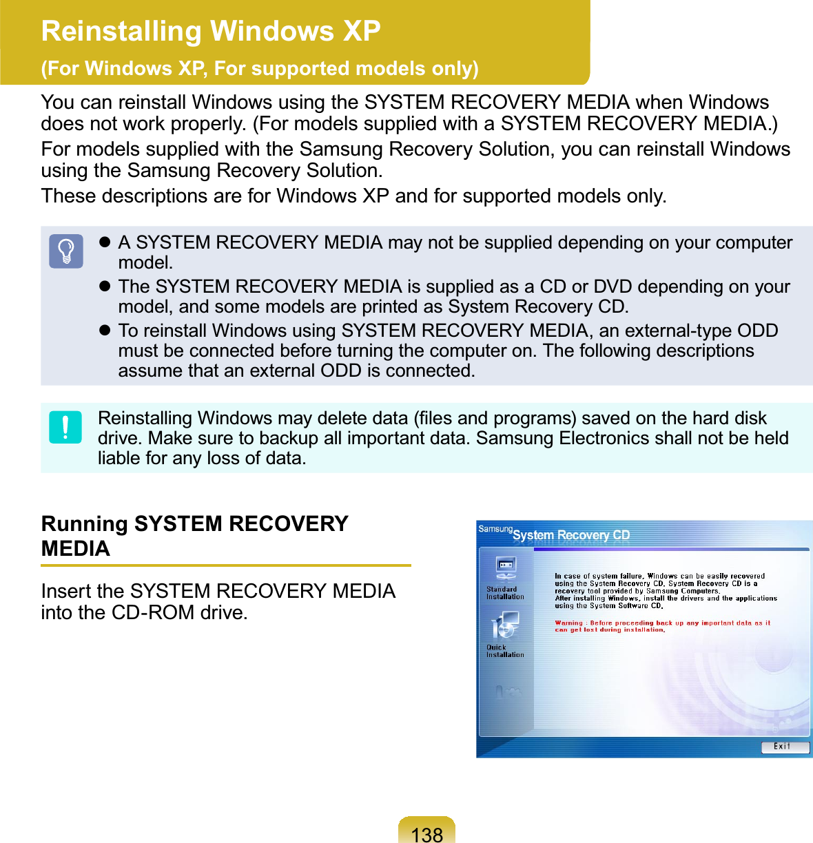 138Reinstalling Windows XP (For Windows XP, For supported models only)You can reinstall Windows using the SYSTEM RECOVERY MEDIA when WindowsGRHVQRWZRUNSURSHUO\)RUPRGHOVVXSSOLHGZLWKD6&lt;67(05(&amp;29(5&lt;0(&apos;,$For models supplied with the Samsung Recovery Solution, you can reinstall WindowsusingtheSamsungRecoverySolution.ThesedescriptionsareforWindowsXPandforsupportedmodelsonly.z ASYSTEMRECOVERYMEDIAmaynotbesupplieddependingonyourcomputermodel.z TheSYSTEMRECOVERYMEDIAissuppliedasaCDorDVDdependingonyourmodel,andsomemodelsareprintedasSystemRecoveryCD.z To reinstall Windows using SYSTEM RECOVERY MEDIA, an external-type ODDmust be connected before turning the computer on. The following descriptionsassume that an external ODD is connected.5HLQVWDOOLQJ:LQGRZVPD\GHOHWHGDWD¿OHVDQGSURJUDPVVDYHGRQWKHKDUGGLVNGULYH0DNHVXUHWREDFNXSDOOLPSRUWDQWGDWD6DPVXQJ(OHFWURQLFVVKDOOQRWEHKHOGliable for any loss of data.Running SYSTEM RECOVERY MEDIAInserttheSYSTEMRECOVERYMEDIAintotheCD-ROMdrive.