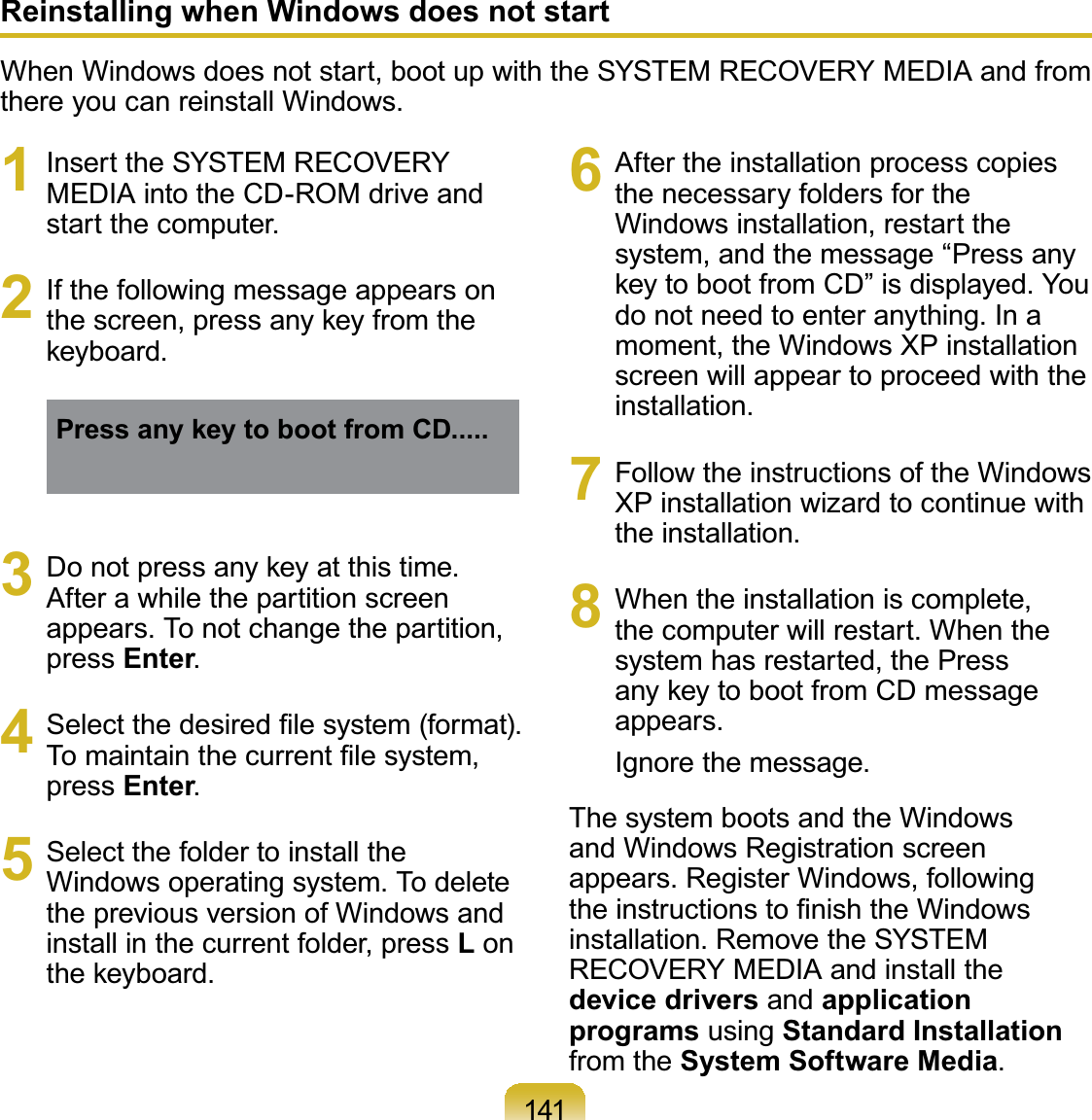 1411 InserttheSYSTEMRECOVERYMEDIAintotheCD-ROMdriveandstart the computer.2 If the following message appears onWKHVFUHHQSUHVVDQ\NH\IURPWKHNH\ERDUGPress any key to boot from CD.....3 &apos;RQRWSUHVVDQ\NH\DWWKLVWLPHAfter a while the partition screenappears. To not change the partition,press Enter.4 6HOHFWWKHGHVLUHG¿OHV\VWHPIRUPDW7RPDLQWDLQWKHFXUUHQW¿OHV\VWHPpress Enter.5 Select the folder to install theWindows operating system. To deletethepreviousversionofWindowsandinstall in the current folder, press LonWKHNH\ERDUG6 After the installation process copiesthe necessary folders for theWindows installation, restart thesystem, and the message “Press anyNH\WRERRWIURP&amp;&apos;´LVGLVSOD\HG&lt;RXdonotneedtoenteranything.Inamoment,theWindowsXPinstallationscreen will appear to proceed with theinstallation.7 Follow the instructions of the WindowsXP installation wizard to continue withthe installation.8 When the installation is complete,thecomputerwillrestart.Whenthesystemhasrestarted,thePressDQ\NH\WRERRWIURP&amp;&apos;PHVVDJHappears.Ignore the message.ThesystembootsandtheWindowsand Windows Registration screenappears. Register Windows, followingWKHLQVWUXFWLRQVWR¿QLVKWKH:LQGRZVinstallation. Remove the SYSTEMRECOVERY MEDIA and install thedevice drivers and application programs using Standard Installationfrom the System Software Media.Reinstalling when Windows does not startWhenWindowsdoesnotstart,bootupwiththeSYSTEMRECOVERYMEDIAandfromthere you can reinstall Windows.