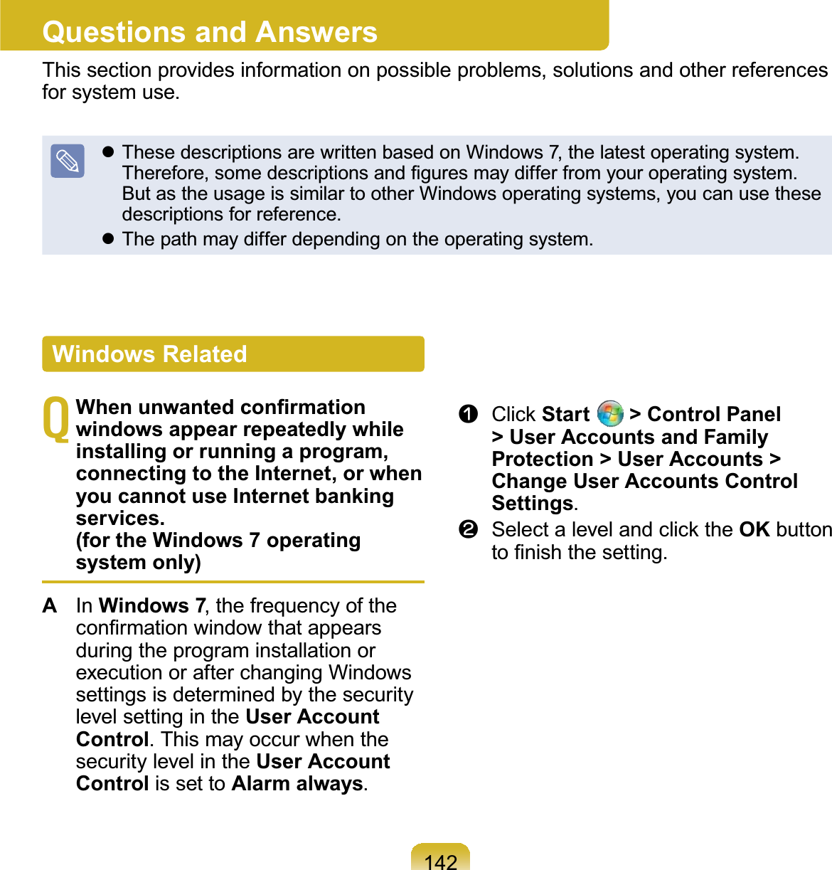 142Questions and AnswersThis section provides information on possible problems, solutions and other referencesfor system use.z ThesedescriptionsarewrittenbasedonWindows7,thelatestoperatingsystem.7KHUHIRUHVRPHGHVFULSWLRQVDQG¿JXUHVPD\GLIIHUIURP\RXURSHUDWLQJV\VWHPButastheusageissimilartootherWindowsoperatingsystems,youcanusethesedescriptions for reference.z Thepathmaydifferdependingontheoperatingsystem.T:KHQXQZDQWHGFRQ¿UPDWLRQwindows appear repeatedly while installing or running a program, connecting to the Internet, or when you cannot use Internet banking services. (for the Windows 7 operating system only)AIn Windows 7, the frequency of theFRQ¿UPDWLRQZLQGRZWKDWDSSHDUVduring the program installation orexecutionorafterchangingWindowssettings is determined by the securitylevel setting in the User Account Control.ThismayoccurwhenthesecuritylevelintheUser Account Control is set to Alarm always.n &amp;OLFNStart   &gt; Control Panel &gt; User Accounts and Family Protection &gt; User Accounts &gt; Change User Accounts Control Settings.l 6HOHFWDOHYHODQGFOLFNWKHOK buttonWR¿QLVKWKHVHWWLQJWindows Related