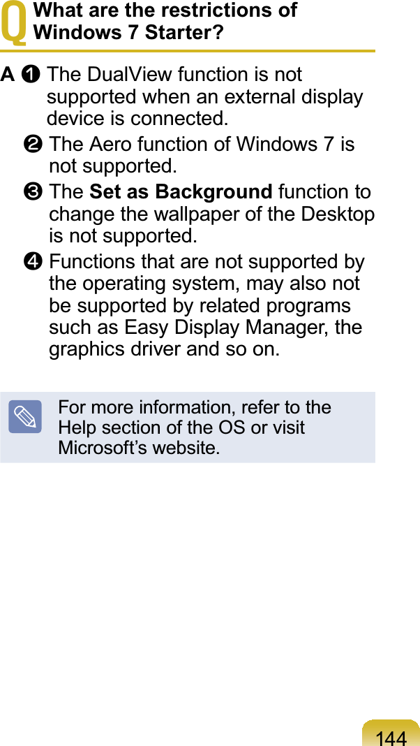 144TWhat are the restrictions of Windows 7 Starter?AnTheDualViewfunctionisnotsupported when an external displaydevice is connected.lTheAerofunctionofWindows7isnot supported.WThe Set as Background function toFKDQJHWKHZDOOSDSHURIWKH&apos;HVNWRSis not supported.jFunctionsthatarenotsupportedbytheoperatingsystem,mayalsonotbesupportedbyrelatedprogramssuch as Easy Display Manager, thegraphics driver and so on.Formoreinformation,refertotheHelpsectionoftheOSorvisitMicrosoft’s website.