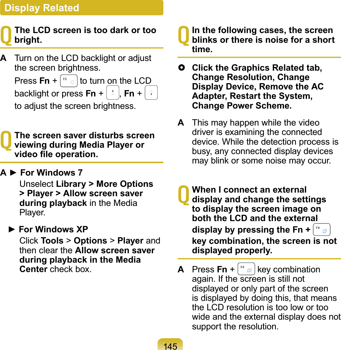 145TThe LCD screen is too dark or too bright.A7XUQRQWKH/&amp;&apos;EDFNOLJKWRUDGMXVWthescreenbrightness. Press Fn +#to turn on the LCDEDFNOLJKWRUpress Fn +#,Fn +#to adjust the screen brightness.TThe screen saver disturbs screen viewing during Media Player or YLGHR¿OHRSHUDWLRQ$Ź)RU:LQGRZVUnselect Library &gt; More Options &gt; Player &gt; Allow screen saver during playback in the MediaPlayer.Ź)RU:LQGRZV;3&amp;OLFNTools &gt;Options &gt;Player andthen clear the Allow screen saver during playback in the Media CenterFKHFNER[TIn the following cases, the screen blinks or there is noise for a short time.}Click the Graphics Related tab, Change Resolution, Change Display Device, Remove the AC Adapter, Restart the System, Change Power Scheme.AThis may happen while the videodriver is examining the connecteddevice. While the detection process isbusy, any connected display devicesPD\EOLQNRUVRPHQRLVHPD\RFFXUTWhen I connect an external display and change the settings to display the screen image on both the LCD and the external display by pressing the Fn + key combination, the screen is not displayed properly.APress Fn +#NH\FRPELQDWLRQagain. If the screen is still notdisplayedoronlypartofthescreenis displayed by doing this, that meanstheLCDresolutionistoolowortoowide and the external display does notsupport the resolution.Display Related