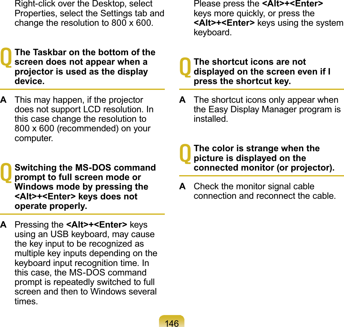 146 5LJKWFOLFNRYHUWKH&apos;HVNWRSVHOHFWProperties, select the Settings tab andchange the resolution to 800 x 600.TThe Taskbar on the bottom of the screen does not appear when a projector is used as the display device.AThis may happen, if the projectordoes not support LCD resolution. Inthis case change the resolution to800x 600(recommended)onyourcomputer.TSwitching the MS-DOS command prompt to full screen mode or Windows mode by pressing the &lt;Alt&gt;+&lt;Enter&gt; keys does not operate properly.APressing the &lt;Alt&gt;+&lt;Enter&gt;NH\VXVLQJDQ86%NH\ERDUGPD\FDXVHWKHNH\LQSXWWREHUHFRJQL]HGDVPXOWLSOHNH\LQSXWVGHSHQGLQJRQWKHNH\ERDUGLQSXWUHFRJQLWLRQWLPH,Qthis case, the MS-DOS commandpromptisrepeatedlyswitchedtofullscreen and then to Windows severaltimes. Please press the &lt;Alt&gt;+&lt;Enter&gt;NH\VPRUHTXLFNO\RUSUHVVWKH&lt;Alt&gt;+&lt;Enter&gt;NH\VXVLQJWKHV\VWHPNH\ERDUGTThe shortcut icons are not displayed on the screen even if I press the shortcut key.AThe shortcut icons only appear whenthe Easy Display Manager program isinstalled.TThe color is strange when the picture is displayed on the connected monitor (or projector).A&amp;KHFNWKHPRQLWRUVLJQDOFDEOHconnection and reconnect the cable.