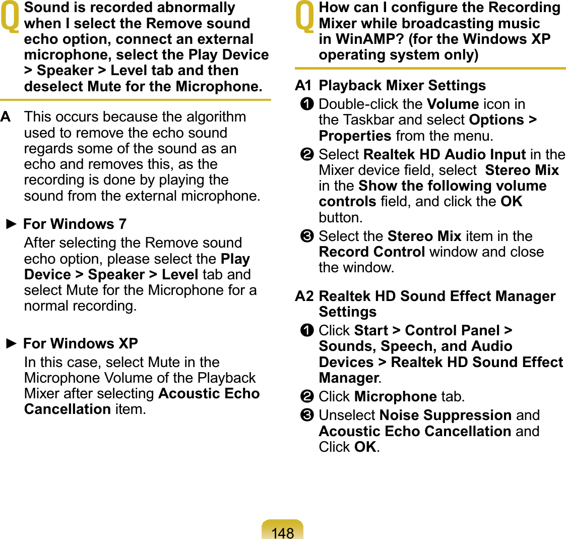 148TSound is recorded abnormally when I select the Remove sound echo option, connect an external microphone, select the Play Device &gt; Speaker &gt; Level tab and then deselect Mute for the Microphone.AThis occurs because the algorithmused to remove the echo soundregardssomeofthesoundasanecho and removes this, as therecordingisdonebyplayingthesound from the external microphone.Ź)RU:LQGRZV After selecting the Remove soundecho option, please select the Play Device &gt; Speaker &gt; Level tab andselect Mute for the Microphone for anormal recording.Ź)RU:LQGRZV;3 In this case, select Mute in the0LFURSKRQH9ROXPHRIWKH3OD\EDFNMixer after selecting Acoustic Echo Cancellation item.T+RZFDQ,FRQ¿JXUHWKH5HFRUGLQJMixer while broadcasting music in WinAMP? (for the Windows XP operating system only)A1 Playback Mixer Settingsn&apos;RXEOHFOLFNWKHVolume icon inWKH7DVNEDUDQGVHOHFWOptions &gt; Properties from the menu.l Select Realtek HD Audio Input in the0L[HUGHYLFH¿HOGVHOHFWStereo Mixin the Show the following volume controls¿HOGDQGFOLFNWKHOKbutton.W Select the Stereo Mix item in theRecord Control window and closethe window.A2 Realtek HD Sound Effect Manager Settingsn&amp;OLFNStart &gt; Control Panel &gt; Sounds, Speech, and Audio Devices &gt; Realtek HD Sound Effect Manager.l&amp;OLFNMicrophone tab.W Unselect Noise Suppression andAcoustic Echo Cancellation and&amp;OLFNOK.