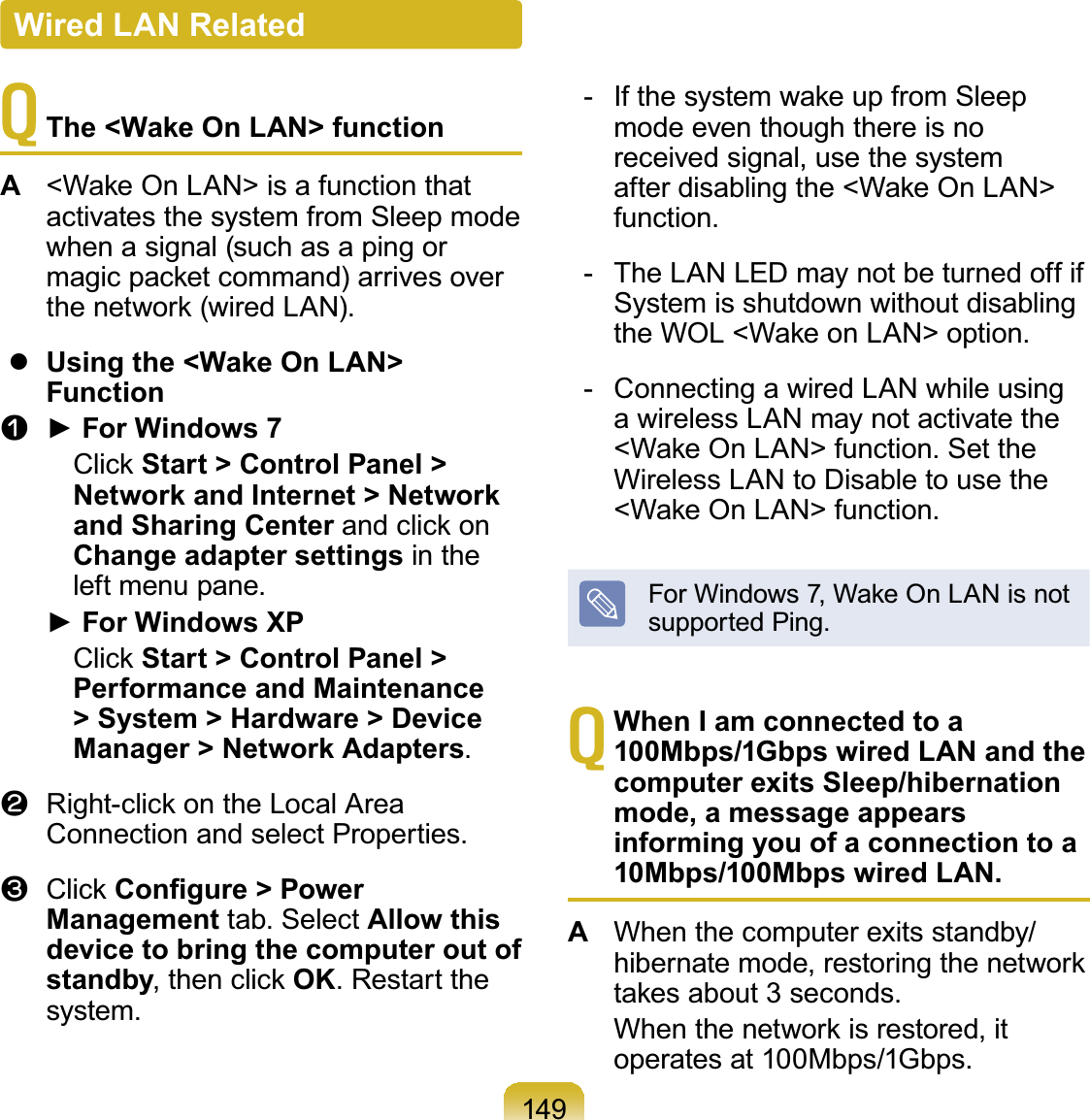 149TThe &lt;Wake On LAN&gt; functionA:DNH2Q/$1!LVDIXQFWLRQWKDWactivates the system from Sleep modewhenasignal(suchasapingorPDJLFSDFNHWFRPPDQGDUULYHVRYHUWKHQHWZRUNZLUHG/$1zUsing the &lt;Wake On LAN&gt; Functionn Ź)RU:LQGRZV&amp;OLFNStart &gt; Control Panel &gt; Network and Internet &gt; Network and Sharing CenterDQGFOLFNRQChange adapter settings in theleft menu pane.Ź)RU:LQGRZV;3&amp;OLFNStart &gt; Control Panel &gt; Performance and Maintenance &gt; System &gt; Hardware &gt; Device Manager &gt; Network Adapters.l 5LJKWFOLFNRQWKH/RFDO$UHDConnection and select Properties.W &amp;OLFN&amp;RQ¿JXUH &gt; Power Management tab. Select Allow this device to bring the computer out of standbyWKHQFOLFNOK. Restart thesystem. ,IWKHV\VWHPZDNHXSIURP6OHHSmode even though there is noreceived signal, use the systemDIWHUGLVDEOLQJWKH:DNH2Q/$1!function.- TheLANLEDmaynotbeturnedoffifSystem is shutdown without disablingWKH:2/:DNHRQ/$1!RSWLRQ- Connecting a wired LAN while usinga wireless LAN may not activate the:DNH2Q/$1!IXQFWLRQ6HWWKHWireless LAN to Disable to use the:DNH2Q/$1!IXQFWLRQ)RU:LQGRZV:DNH2Q/$1LVQRWsupported Ping.TWhen I am connected to a 100Mbps/1Gbps wired LAN and the computer exits Sleep/hibernation mode, a message appears informing you of a connection to a 10Mbps/100Mbps wired LAN. AWhenthecomputerexitsstandby/KLEHUQDWHPRGHUHVWRULQJWKHQHWZRUNWDNHVDERXWVHFRQGV :KHQWKHQHWZRUNLVUHVWRUHGLWoperates at 100Mbps/1Gbps.Wired LAN Related