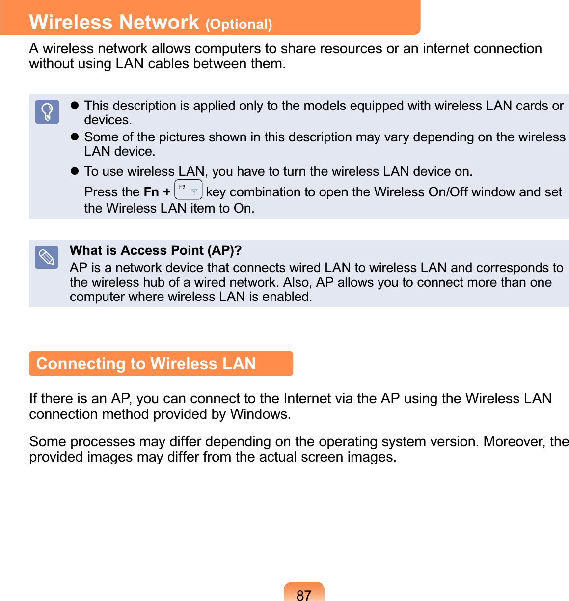 87Wireless Network (Optional)$ZLUHOHVVQHWZRUNDOORZVFRPSXWHUVWRVKDUHUHVRXUFHVRUDQLQWHUQHWFRQQHFWLRQwithout using LAN cables between them.z This description is applied only to the models equipped with wireless LAN cards ordevices.z Some of the pictures shown in this descriptionmayvarydependingonthewirelessLAN device.z To use wireless LAN, you have to turn the wireless LAN device on.Press the Fn + NH\FRPELQDWLRQWRRSHQWKH:LUHOHVV2Q2IIZLQGRZDQGVHWthe Wireless LAN item to On.What is Access Point (AP)?$3LVDQHWZRUNGHYLFHWKDWFRQQHFWVZLUHG/$1WRZLUHOHVV/$1DQGFRUUHVSRQGVWRWKHZLUHOHVVKXERIDZLUHGQHWZRUN$OVR$3DOORZV\RXWRFRQQHFWPRUHWKDQRQHcomputer where wireless LAN is enabled.Connecting to Wireless LANIf there is an AP, you can connect to the Internet via the AP using the Wireless LANconnection method provided by Windows.Some processes may differ depending on the operating system version. Moreover, theprovided images may differ from the actual screen images.