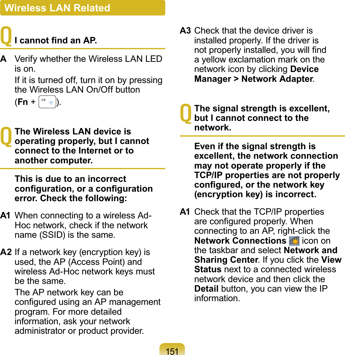 151T,FDQQRW¿QGDQ$3AVerify whether the Wireless LAN LEDis on. If it is turned off, turn it on by pressingtheWirelessLANOn/Offbutton(Fn +#).TThe Wireless LAN device is operating properly, but I cannot connect to the Internet or to another computer.This is due to an incorrect FRQ¿JXUDWLRQRUDFRQ¿JXUDWLRQerror. Check the following:A1 When connecting to a wireless Ad-+RFQHWZRUNFKHFNLIWKHQHWZRUNname (SSID) is the same.A2 ,IDQHWZRUNNH\HQFU\SWLRQNH\LVused,theAP(AccessPoint)andZLUHOHVV$G+RFQHWZRUNNH\VPXVWbe the same. 7KH$3QHWZRUNNH\FDQEHFRQ¿JXUHGXVLQJDQ$3PDQDJHPHQWprogram.FormoredetailedLQIRUPDWLRQDVN\RXUQHWZRUNadministrator or product provider.A3 &amp;KHFNWKDWWKHGHYLFHGULYHULVinstalled properly. If the driver isQRWSURSHUO\LQVWDOOHG\RXZLOO¿QGD\HOORZH[FODPDWLRQPDUNRQWKHQHWZRUNLFRQE\FOLFNLQJDevice Manager &gt; Network Adapter.TThe signal strength is excellent, but I cannot connect to the network.Even if the signal strength is excellent, the network connection may not operate properly if the TCP/IP properties are not properly FRQ¿JXUHGRUWKHQHWZRUNNH\(encryption key) is incorrect.A1 &amp;KHFNWKDWWKH7&amp;3,3SURSHUWLHVDUHFRQ¿JXUHGSURSHUO\:KHQFRQQHFWLQJWRDQ$3ULJKWFOLFNWKHNetwork Connections icon onWKHWDVNEDUDQGVHOHFWNetwork and Sharing Center,I\RXFOLFNWKHView Status next to a connected wirelessQHWZRUNGHYLFHDQGWKHQFOLFNWKHDetail button,youcanviewtheIPinformation.Wireless LAN Related