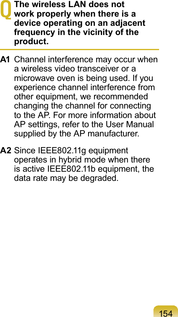 154TThe wireless LAN does not work properly when there is a device operating on an adjacent frequency in the vicinity of the product.A1 Channel interference may occur whena wireless video transceiver or amicrowaveovenisbeingused.Ifyouexperience channel interference fromother equipment, we recommendedchanging the channel for connectingtotheAP.FormoreinformationaboutAPsettings,refertotheUserManualsupplied by the AP manufacturer.A2 SinceIEEE802.11gequipmentoperatesinhybridmodewhenthereis active IEEE802.11b equipment, thedataratemaybedegraded.