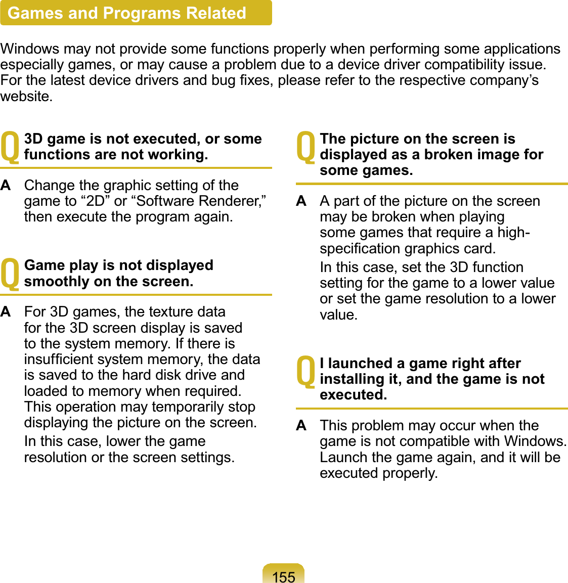 155T3D game is not executed, or some functions are not working.AChangethegraphicsettingofthegame to “2D” or “Software Renderer,”then execute the program again.TGame play is not displayed smoothly on the screen.AFor 3D games, the texture datafor the 3D screen display is savedtothesystemmemory.IfthereisLQVXI¿FLHQWV\VWHPPHPRU\WKHGDWDLVVDYHGWRWKHKDUGGLVNGULYHDQGloaded to memory when required.This operation may temporarily stopdisplaying the picture on the screen. In this case, lower the gameresolution or the screen settings.TThe picture on the screen is displayed as a broken image for some games.AApartofthepictureonthescreenPD\EHEURNHQZKHQSOD\LQJsomegamesthatrequireahigh-VSHFL¿FDWLRQJUDSKLFVFDUG In this case, set the 3D functionsettingforthegametoalowervalueor set the game resolution to a lowervalue.TI launched a game right after installing it, and the game is not executed.AThis problem may occur when thegame is not compatible with Windows.Launchthegameagain,anditwillbeexecuted properly.Games and Programs RelatedWindows may not provide some functions properly when performing some applicationsespecially games, or may cause a problem due to a device driver compatibility issue.)RUWKHODWHVWGHYLFHGULYHUVDQGEXJ¿[HVSOHDVHUHIHUWRWKHUHVSHFWLYHFRPSDQ\¶Vwebsite.